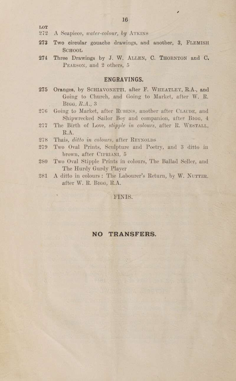 abe 273 274 275 16 A Seapiece, water-colour, by ATKINS Two circular gouache drawings, and another, 3, FLEMISH SCHOOL Three Drawings by J. W. ALLEN, C. THORNTON and C, PEARson, and 2 others, 5 ENGRAVINGS. Oranges, by SCHIAVONETTI, after F. WHEATLEY, R.A., and Going to Church, and Going to Market, after W. R. Biee; 2.As 3 Going to Market, after RupeNns, another after CLAUDE, and Shipwrecked Sailor Boy and companion, after Biaa, 4 The Birth of Love, stipple in colours, after R. WESTALL, fox. ; 3 Thais, ditto in colours, after REYNOLDS Two Oval Prints, Seulpture and Poetry, and 3 ditto. in _ brown, after CIPRIANI, 5 Two Oval Stipple Prints in colours, The Ballad Seller, and The Hurdy Gurdy Player A ditto in colours: The Labourer’s Return, by W. Nutresr. after W. Ra Biee, RA. FINIS. NO TRANSFERS.