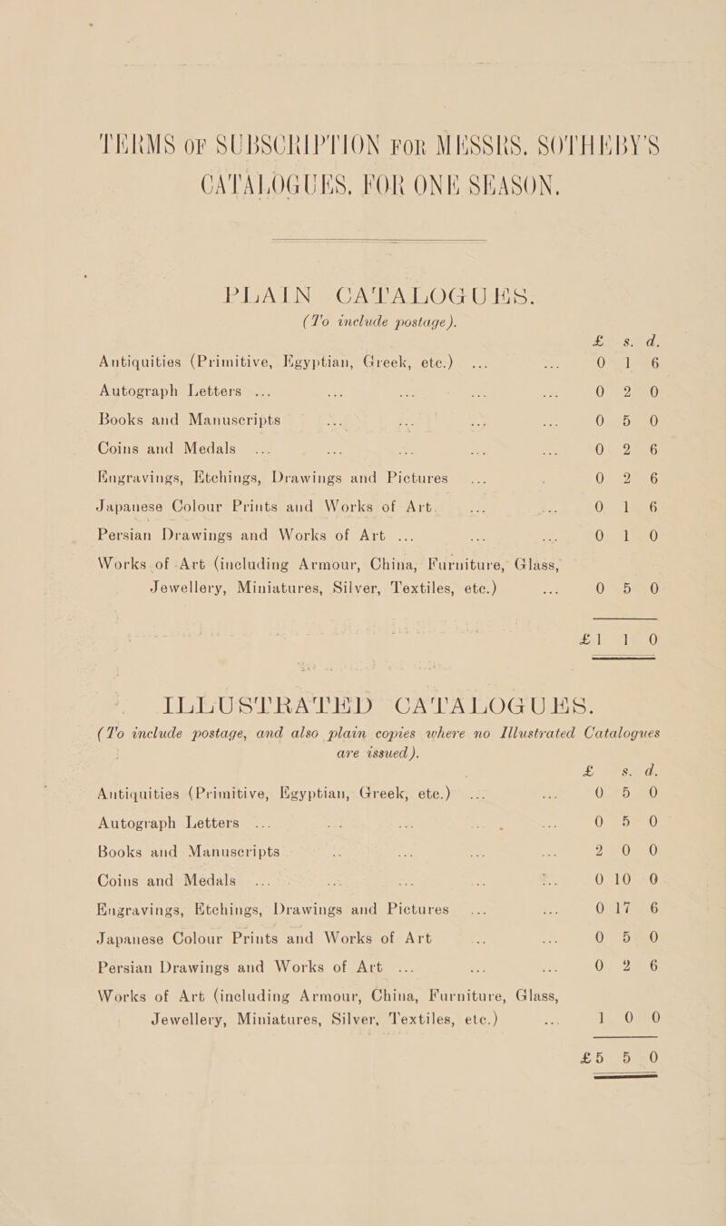 TERMS or SUBSCRIPTION ror MESSRS. SOTHEBY'S CATALOGUES, FOR ONE SEASON,  imi ByaV BNE “1678s AVILIOIO HUB Ele. (T'o include postage). Les: Antiquities (Primitive, Keyptian, Greek, etc.) OS 1s Autograph Letters 2e0 Books and Manuscripts Or Coins and Medals 05 2aeeG Kngravings, Htehings, Drawings and Pictures Os JaeeU Japanese Colour Prints and Works of Art. | OQ 1826 beran Denne and Works of Art .. oe, OL EO Works. of Art (including Armour, China, Furniture, Glass, Jewellery, Miniatures, Silver, Textiles, etc.) 0 be 0 ele Tee 0 ILLUSTRATHD CATALOGUES. (To include postage, and also plain copies where no Illustrated Catalogues } are issued ). See Antiquities (Primitive, Egyptian, Greek, etc.) 0D eu) Autograph Letters Orbs Books and Manuscripts Ja) a0 Coins and Medals O=LONSO Engravings, Etchings, Drawings and Pictures Ore ie Japanese Colour pate and Works of Art ee - 0 5220 Persian Drawings and Works of Art O 32026 Works of Art (including Armour, China, Furniture, Glass, Jewellery, Miniatures, Silver, Textiles, etc.) os i, Os20 £5 Heed