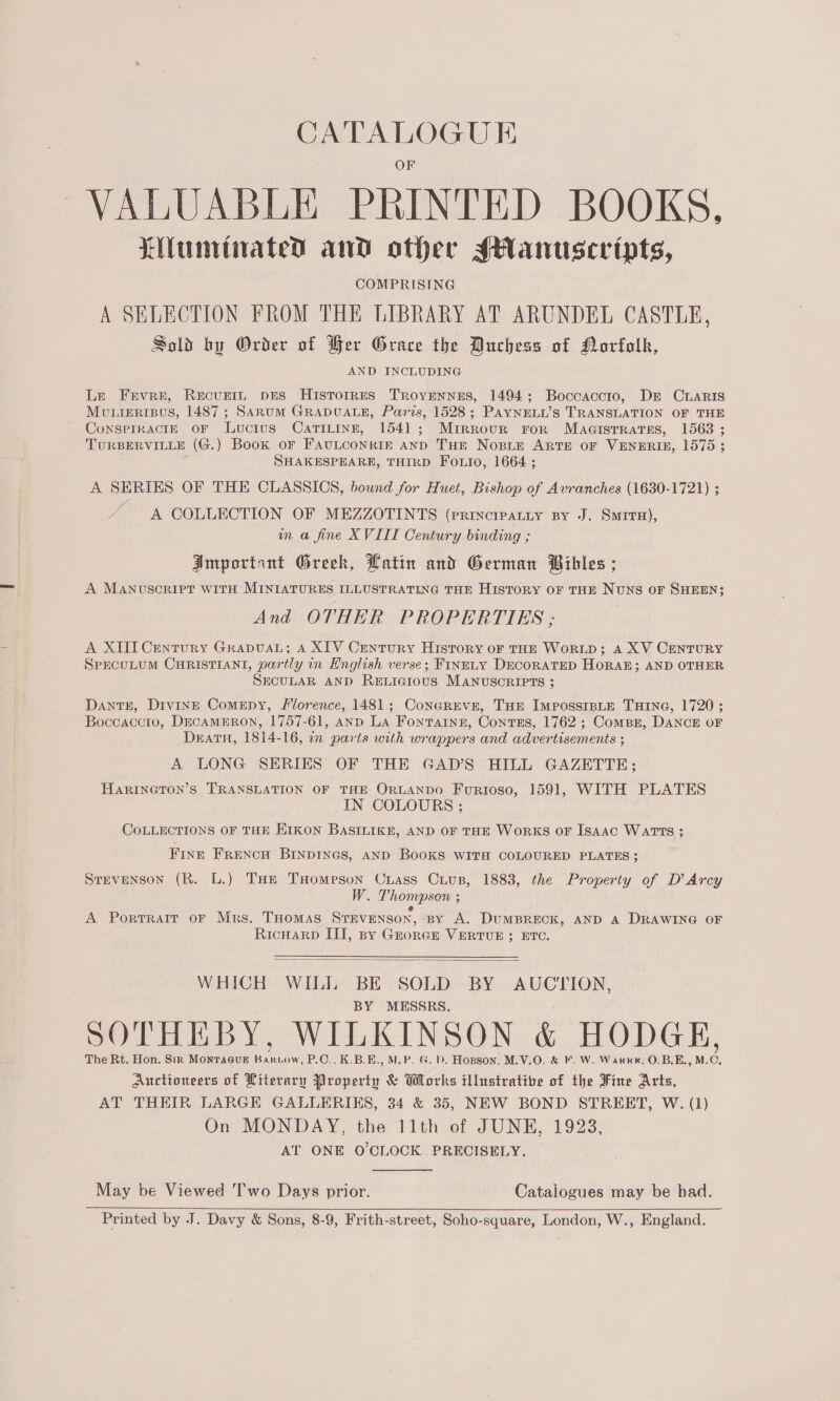 CATALOGUE VALUABLE PRINTED BOOKS. Lunrtiated and other sHanuscevipts, COMPRISING A SELECTION FROM THE LIBRARY AT ARUNDEL CASTLE, Sold by Order of Her Grace the Duchess of Norfolk, AND INCLUDING Le Frvre, Recurtn pes HisTorres Troyennes, 1494; Boccaccio, Dr CrLaRIs MULIERIBUS, 1487 ; SaruM GRADUALE, Paris, 1528; Payneny’s TRANSLATION OF THE ConsPIRACIE OF Luctus CatTiLinn, 1541; Mirrour ror Maaisrrates, 1563 ; TURBERVILLE (G.) Book oF FAULCONRIE AND THE Nose ARTE OF VENERIE, 1575 ; SHAKESPEARE, THIRD Fouio, 1664 ; A SERIES OF THE CLASSICS, bound for Huet, Bishop of Avranches (1630-1721) ; A COLLECTION OF MEZZOTINTS (PRINCIPALLY BY J. SMITH), in @ fine XVIII Century binding ; Amportint Greek, Latin and German Bibles ; A Manuscript WITH MINIATURES ILLUSTRATING THE HISTORY OF THE NUNS OF SHEEN; And OTHER PROPERTIES ,; A XIII Century Grapua; A XIV Century History of THE WoRLD; A XV CENTURY SPECULUM CHRISTIANI, partly in English verse; FINELY DECORATED HORAE; AND OTHER SECULAR AND RELIGIOUS MANUSORIPTS ; DantE, Divine Comepy, Florence, 1481; ConcREve, THE ImpossisnLE THING, 1720 ; Boccaccto, DECAMERON, 1757-61, AND La Fonvaingz, Contss, 1762 ; Compr, DANCE oF Death, 1814-16, on parts with wrappers and advertisements ; A LONG SERIES OF THE GAD’S HILL GAZETTE; HARINGTON’S TRANSLATION OF THE ORLANDO FurRiIoso, 1591, WITH PLATES IN COLOURS ; COLLECTIONS OF THE EIKON BASILIKE, AND OF THE WorKS OF Isaac WATTS ; FINE FRENCH BINDINGS, AND BooKS WITH COLOURED PLATES; Srevenson (R. L.) THe THomeson Crass Cius, 1883, the Property of D’ Arcy W. Thompson ; g A Portrait oF Mrs. THomas Stevenson, BY A. DUMBRECK, AND A DRAWING OF RicHarp III, By GkorGr VERTUE ; ETC. WHICH WILI BE SOLD BY AUCTION, BY MESSRS. SOTHE BY, WILKINSON &amp; HODGE, The Rt. Hon. Sir MonrTacur BARLOW, P.O., K.B.E., M.P. G. D. Hopson, M.V.O. &amp; F. W. Warre, O.B.E., M. A Auctioneers of Literary Property &amp; Works illustrative of the Fine Arts, AT THEIR LARGE GALLERIKS, 34 &amp; 35, NEW BOND STREET, W. (1) On MONDAY, the 11th of JUNE, 1923, AT ONE O'CLOCK PRECISELY.  May be Viewed T'wo Days prior. Catalogues may be had. Printed by J. Davy &amp; Sons, 8-9, Frith-street, Soho-square, London, W., England. 
