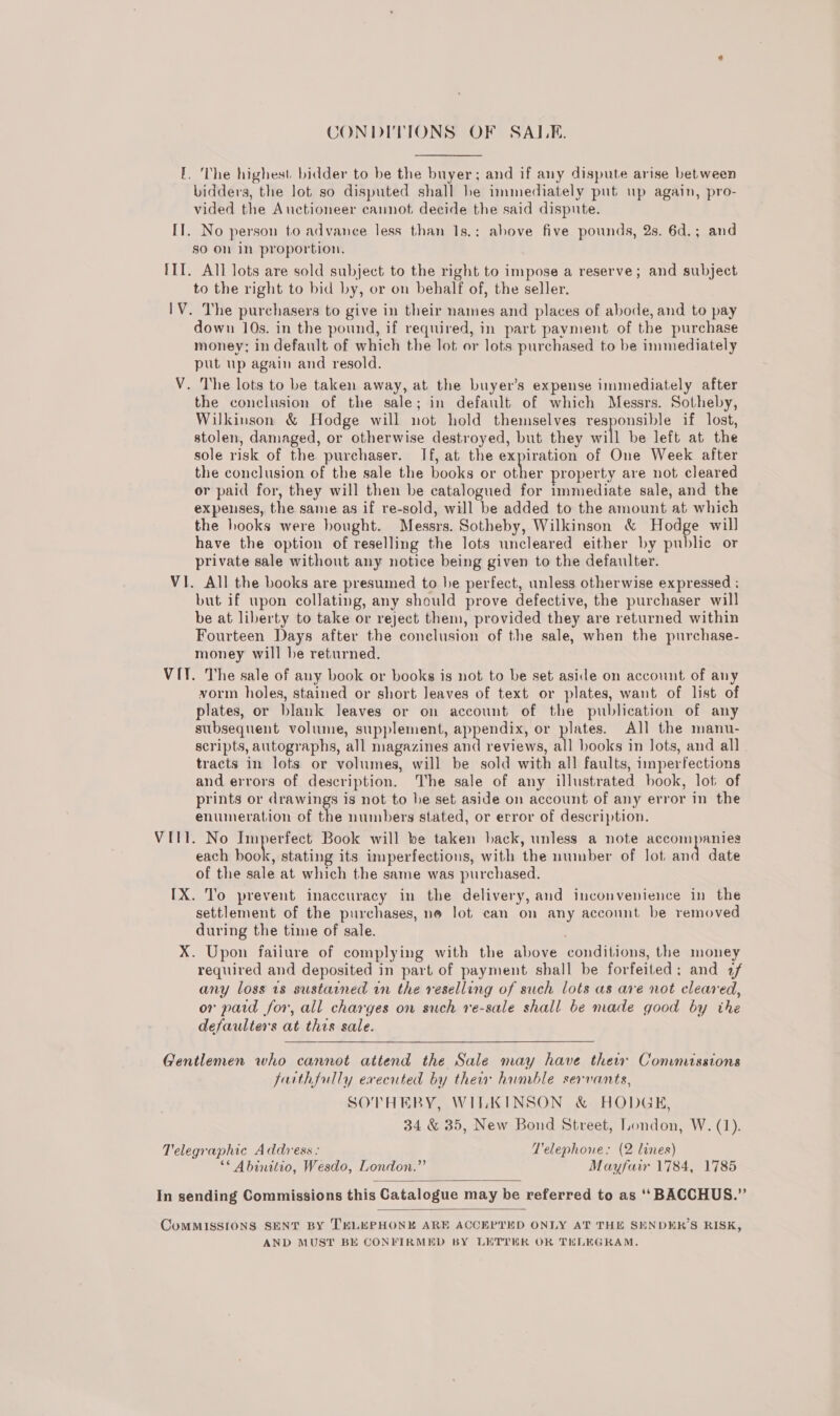 CONDITIONS OF SALE. I, The highest. bidder to be the buyer; and if any dispute arise between bidders, the lot so disputed shall he immediately put up again, pro- vided the Auctioneer cannot decide the said dispute. IT. No person to advance less than 1s.: above five pounds, 2s. 6d.; and so on In proportion. III. All lots are sold subject to the right to impose a reserve; and subject to the right to bid by, or on behalf of, the seller. IV. The purchasers to give in their names and places of abode, and to pay down 10s. in the pound, if required, in part payment of the purchase money; in default of which the lot or lots purchased to be immediately put up again and resold. V. The lots to be taken away, at the buyer’s expense immediately after the conclusion of the sale; in default of which Messrs. Sotheby, Wilkinson &amp; Hodge will not hold themselves responsible if lost, stolen, damaged, or otherwise destroyed, but they will be left at the sole risk of the purchaser. If, at the expiration of One Week after the conclusion of the sale the books or other property are not cleared or paid for, they will then be catalogued for immediate sale, and the expenses, the same as if re-sold, will be added to the amount at which the hooks were bought. Messrs. Sotheby, Wilkinson &amp; Hodge will have the option of reselling the lots uncleared either by public or private sale without any notice being given to the defaulter. VI. All the books are presumed to he perfect, unless otherwise expressed ; but if upon collating, any should prove defective, the purchaser will be at liberty to take or reject them, provided they are returned within Fourteen Days after the conclusion of the sale, when the purchase- money will be returned. VI. The sale of any book or books is not to be set aside on account of any vorm holes, stained or short leaves of text or plates, want of list of plates, or blank leaves or on account of the publication of any subsequent volume, supplement, saat or plates. All the manu- scripts, autographs, all magazines and reviews, all books in lots, and all. tracts in lots or volumes, will be sold with all faults, imperfections and errors of description. The sale of any illustrated book, lot of prints or drawings is not to be set aside on account of any error in the enumeration of the numbers stated, or error of description. VIII. No Imperfect Book will be taken back, unless a note accompanies each iok stating its imperfections, with the number of lot and date of the sale at which the same was purchased. IX. To prevent inaccuracy in the delivery, and inconvenience in the settlement of the purchases, no lot can on any account be removed during the time of sale. X. Upon failure of complying with the above conditions, the money required and deposited in part of payment shall be forfeited: and 7 any loss 18s sustained in the reselling of such lots as are not cleared, or paid for, all charges on such re-sale shall be made good by the defaulters at this sale. Gentlemen who cannot attend the Sale may have thew Commissions farthfully executed by their humble servants, SOTHERY, WILKINSON &amp; HODGE, 34 &amp; 35, New Bond Street, London, W. (1). Telegraphic Address: Telephone: (2 lines) ** Abinittio, Wesdo, London.” Mayfair 1784, 1785  In sending Commissions this Catalogue may be referred to as ‘‘ BACCHUS.”  ComMMISSIONS SENT BY TELEPHONE ARE ACCEPTED ONLY AT THE SENDERS RISK, AND MUST BE CONFIRMED BY LETTHR OR THLEGRAM,