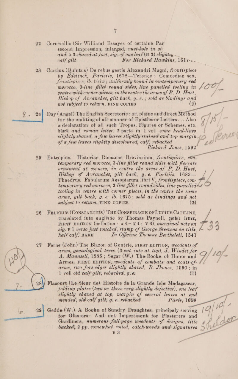 ‘fi 92 Cornwallis (Sir William) Essayes of certaine Par second Impression, inlarged, rust-hole in st; and bp 3 shaved at foot, sig. of one leaf (a 3) slightty—_ calf gilt For Richard Hawkins, 1617-1 23 Cuartius (Quintus) De rebus gestis Alexandri Magni, frontispiece by HEdelinck, Partisiis, 1678—Terence: Comoediae sex, frontispiece, tbh. 1675; uniformly bound in contemporary red morocco, 3-line fillet round stdes, line panelled tooling in pe Ss centre with corner-pteces, in the centre thearms of P. D. Huet, Bishop of Avranches, gilt back, g. e.; sold as bindings and not subject to return, FINE COPIES _ | (2) Q , 24) Day (Angel) The English Seeretorie: or, plaine and direct Méthod i. for the enditing of all manner of Epistles or Letters... Also y / /0 a declaration of all sueh Tropes, Figures or Schemes, ete. © black and roman letter, 2 parts in 1 vol. some head-lines slightly shaved, a few loaves slightly stained and top mar gin és of a few leaves slightly discoloured, calf, rebacked j af ia Richard Jones, 1592° ae   25 Eutropius. Historiae Romanae Breviarium, frontispiece, cOn- temporary red morocco, 3-line fillet round sides with floreate ornament at corners, in centre the arms af P. D. Huet, / Bishop of Avr anches, gilt back, g.e. Parisiis, 1683— / / Phaedrus. Fabularum A sstiiavarh libri V, frontispiece, con- wt A temporary red mor occo, 3-line fillet round sides, line panelledéd § O tooling in centre with corner pieces, in the centre the same arms, gilt back, g.e. 1b. 1675; sold as bindings and not subject to return, FINE COPIES (2) translated into englishe by Thomas Paynell, gothic letter, FIRST EDITION (collation: A4—x4; v6), marginal noteon F 9 9 sig. F 1 verso just touched, stamp of eo ge Steevens on title, pe ) 9 half calf, RARE In Oficina Thomae Bertheleti, 1541 296 Fexicrus (Constantius) THE CONSPIRACIE OF LUCIUS CATILINE, j 27 Ferne (John) The Blazon of Gentrie, FIRST EDITION, woodcuts of arms, genealogical trees (3 cut into at top), J. Windet for A. Mosel, 1586 ; Segar (W.) The Booke of Honor and Y/. Armes, FIRST EDITION, woodcuts of combats and coats- Seg é arms, two fore-edges slightly shaved, R. Jhones, 1590; 1 vol. old calf gilt, rebacked, g. e. ‘ sass / Flacourt (Le Sieur de) Histoire de la Grande Isle Madagascar, folding plates (two or three very slightly defective), one leaf   slightly shaved at top, margin of several leaves at end &gt; a 3 mended, old calf gilt, g. e. rebacked Paris, sie agit Mo lo. 991 Gedde (W.) A Booke of Sundry Draughtes,. principaly serving | | | | for Glasiers: And not Impertinent for Plasterers and a ee Gardiners, numerous full-page woodeuts of designs, title gf jf backed, 2 pp. somewhat soiled, catch-words and signatures “4 