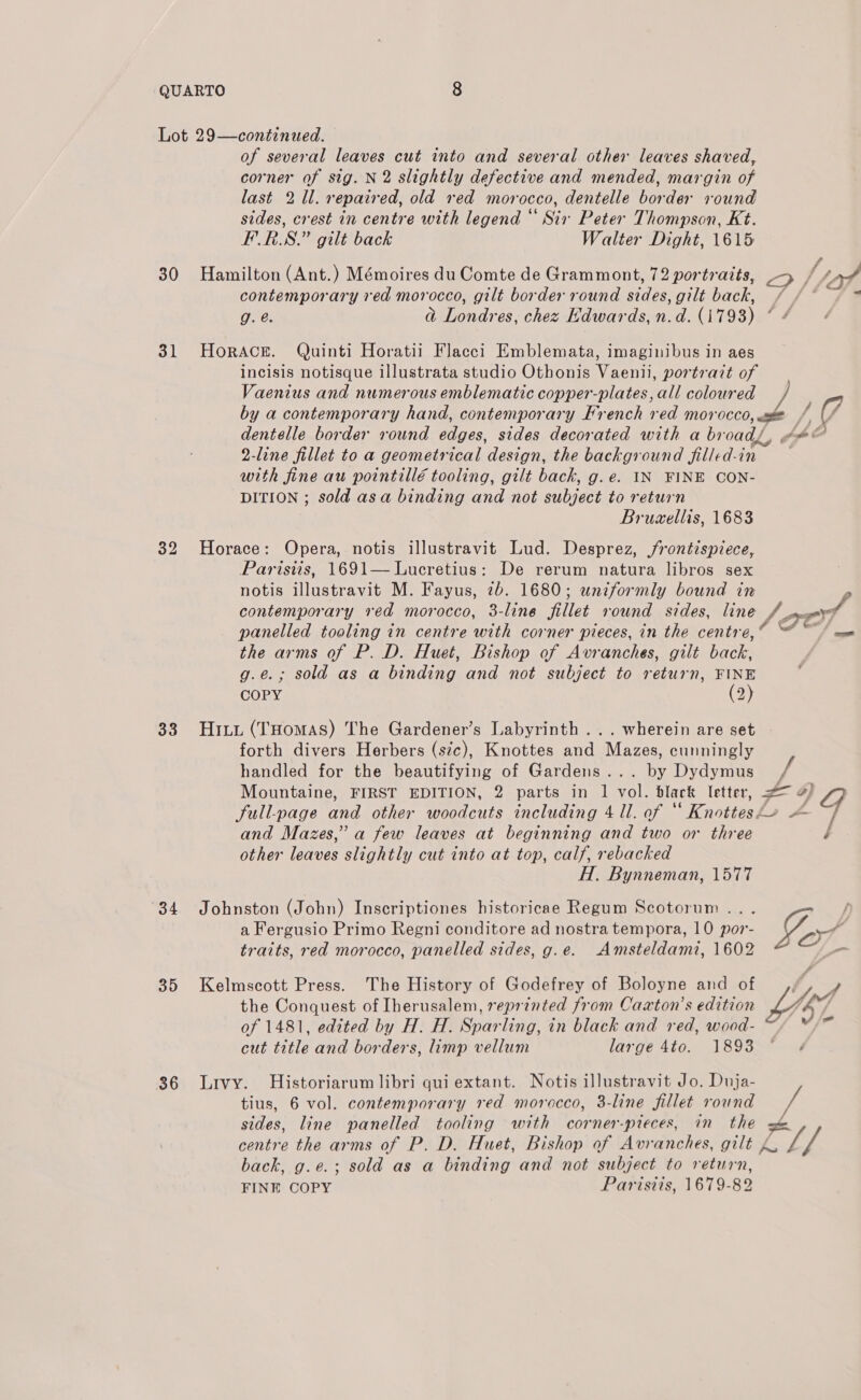 Lot 29—continued. of several leaves cut into and several other leaves shaved, corner of sig. N2 slightly defective and mended, margin of last 2 Ul. repaired, old red morocco, dentelle border round sides, crest in centre with legend “ Six Peter Thompson, Kt. FERS.” gilt back Walter Dight, 1615 30 Hamilton (Ant.) Mémoires du Comte de Grammont, 72 portraits, 5 / 4 contemporary red morocco, gilt border round sides, gilt back, / g. @. a Londres, chez Edwards, n.d. (1793) * 31 Horace. Quinti Horatii Flacci Emblemata, imaginibus in aes incisis notisque illustrata studio Othonis Vaenii, portrait of Vaenius and numerous emblematic copper-plates, all coloured by a contemporary hand, contemporary French red morocco, oo dentelle border round Pace. sides decorated with a br oad, 2-line fillet to a geometrical design, the background filled-i in with fine au pointillé tooling, gilt back, g.e. IN FINE CON- DITION ; sold asa binding and not subject to return Bruaellis, 1683 32 Horace: Opera, notis illustravit Lud. Desprez, frontispiece, Parisiis, 1691— Lucretius: De rerum natura libros sex notis illustravit M. Fayus, 7b. 1680; uniformly bound in contemporary red morocco, 3-line fillet round sides, line /. s0O7 panelled tooling in centre with corner pieces, in the centre,“ the arms of P. D. Huet, Bishop of Avranches, gilt back, g.e.; sold as a binding and not subject to return, FINE COPY (2) 33. Hitu (Tuomas) The Gardener’s Labyrinth ... wherein are set forth divers Herbers (s7c), Knottes and Mazes, cunningly handled for the beautifying of Gardens... by Dydymus + Mountaine, FIRST EDITION, 2 parts in levee black letter, # 4) Jull-page and other woodcuts including 4 ll. of ° “Knottesl o and Mazes,” a few leaves at beginning and two or three other leaves slightly cut into at top, calf, rebacked Hl. Bynneman, 1577 a Fergusio Primo Regni conditore ad nostra tempora, 10 por- 34. Johnston (John) Inscriptiones historicae Regum Scotorum... Gg traits, red morocco, panelled sides, g.e. Amsteldami, 1602 cx the Conquest of Iherusalem, reprinted from Caxton’s edition of 1481, edited by H. H. Sparling, in black and red, wood- ~ cut title and borders, limp vellum large tia. JE93=~ 4 35 Kelmscott Press. The History of Godefrey of Boloyne and of LY f 36 Livy. Historiarum libri qui extant. Notis illustravit Jo. Duja- tius, 6 vol. contemporary red morocco, 3-line fillet round sides, line panelled tooling with corner-pieces, in the s&amp; centre the arms of P. D. Huet, Bishop of Avranches, gilt 4. Bs back, g.e.; sold as a binding and not subject to return, FINE COPY Parisiis, 1679-82