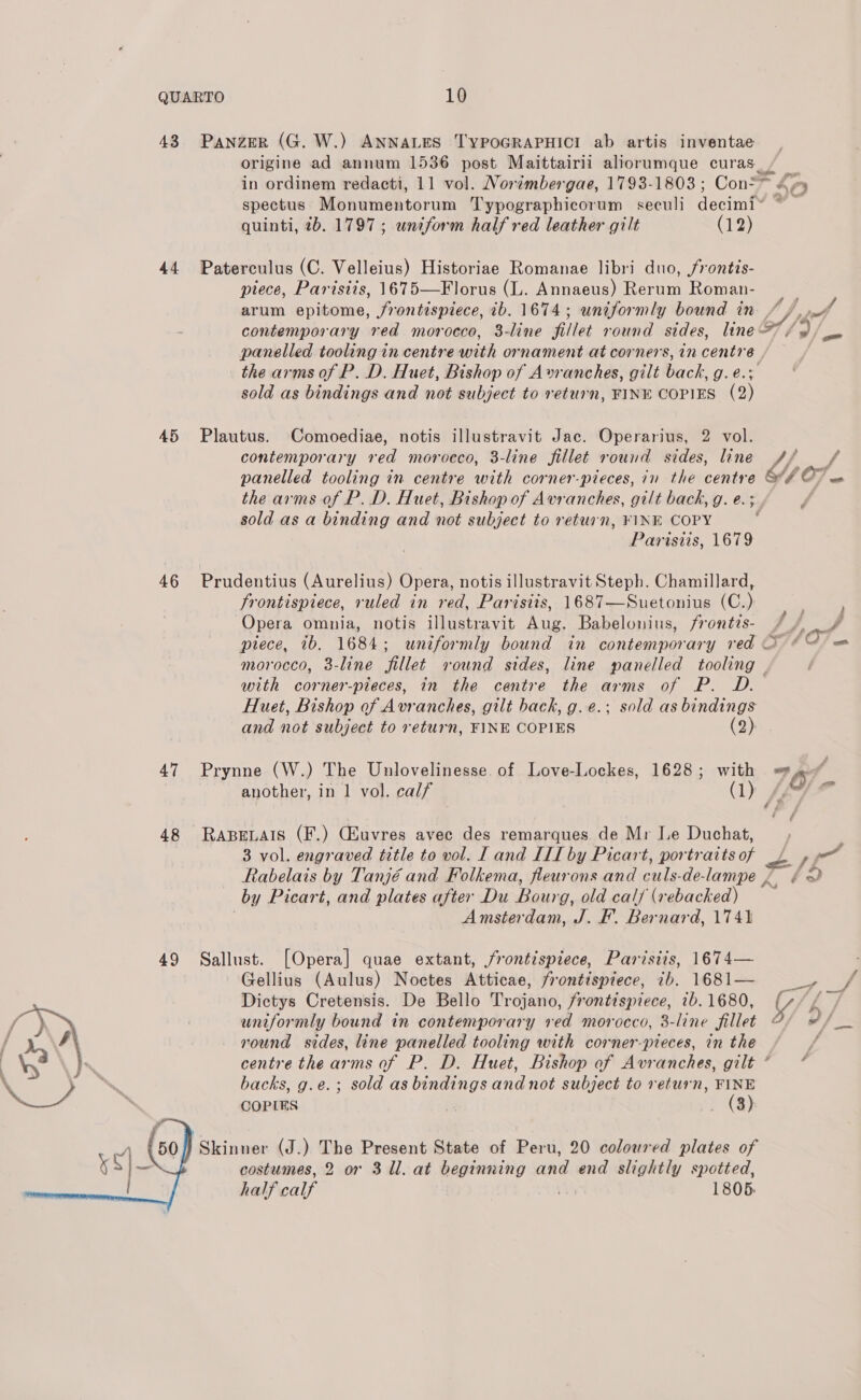 43 Panzer (G. W.) ANNALES TYPOGRAPHICI ab artis inventae origine ad annum 1536 post Maittairii aliorumque curas, ~ in ordinem redacti, 11 vol. Norimbergae, 1793-1803; Con=&gt; «4 Ae 2 spectus Monumentorum Typographicorum seculi decim™ : quinti, 2b. 1797; uniform half red leather gilt (12) 44 Paterculus (C. Velleius) Historiae Romanae libri duo, frontis- piece, Parisiis, 1675—Florus (L. Annaeus) Rerum Roman- arum epitome, frontispiece, ib. 1674; uniformly bound in //, contemporary red morocco, 3-line fillet round sides, line ‘o/s panelled tooling in centre with ornament at corners, in centre , the arms of P. D. Huet, Bishop of A»vranches, gilt back, Oe sold as bindings and not subject to return, FINE COPIES (2) 45 Plautus. Comoediae, notis illustravit Jac. Operarius, 2 vol. contemporary red morocco, 3-line fillet round sides, line +4 f panelled tooling in centre with corner-pieces, in the aoa 407 the arms of P. D. Huet, Bishop of Avranches, gilt back, g. e. ? sold as a binding and not subject to return, ¥KINE COPY Parisiis, 1679 46 Prudentius (Aurelius) Opera, notis illustravit Steph. Chamillard, frontispiece, ruled in red, Parisiis, 1687—Suetonius (C.) Opera omnia, notis illustravit Aug. Babelonius, frontis- / : ae piece, ib. 1684; wniformly bound in contemporary red 2 A OT om morocco, 3-line fillet round sides, line panelled tooling — with corner-pieces, in the centre the arms of P. D. Huet, Bishop of Avranches, gilt back, g. e.; sold as bindings and not subject to return, FINE COPIES (20, 47 Prynne (W.) The Unlovelinesse. of Love-Lockes, 1628; with vd) 4 another, in 1 vol. calf (1) (np ” 48 RapBeLais (F.) CHuvres avec des remarques de Mr Le Duchat, 3 vol. engraved title to vol. IL and III by Picart, portraits of Pp é rT Rabelais by Tanjé and Folkema, fleurons and cule-clé- lampe { éx) by Picart, and plates after Du Bourg, old calf (xebacked) Amsterdam, J. F. Bernard, 1741 49 Sallust. [Opera] quae extant, frontispiece, Parisiis, 1674— Gellius (Aulus) Noctes Atticae, frontispiece, ib. 1681— _, ¥ Dictys Cretensis. De Bello Drojaiie, Frontispiece, 1b. 1680, y ff uniformly bound in contemporary red morocco, 3-line fillet oF round sides, line panelled tooling with corner-pieces, in the centre the arms of P. D. Huet, Bishop of Avranches, gilt“ * backs, g.e.; sold as bindings and not subject to return, FINE COPIES | } (a) Skinner (J.) The Present State of Peru, 20 coloured plates of costumes, 2 or 3 ll. at beginning and end slightly spotted, half calf 1805: 