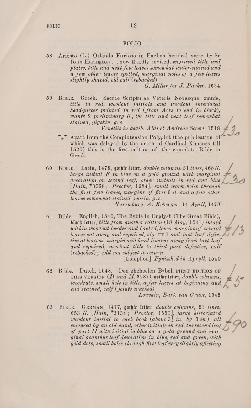 58 59 60 61 63 12 FOLIO. Iohn Harington...now thirdly revised, engraved title and plates, title and next few leaves somewhat water-stained and a few other leaves spotted, marginal notes of a few leaves slightly shaved, old calf (rebacked) G. Miller for J. Parker, 1634 title in red, woodcut initials and woodcut interlaced head-pieces printed in red (from Acts to end in black), wants 2 preliminary Ul., the title and next leaf somewhat stained, pigskin, g. e. Venetiis in aedib. Aldi et Andreae Soceri, 1518 + 3 Apart from the Complutensian Polyglot (the publication of which was delayed by the death of Cardinal Ximenes till 1520) this is the first edition of the complete Bible in: Greek. [ Hain, *3068;. Proctor, 1984], small worm-holes through the first few leaves, margins of first 6 ll. and a few other leaves somewhat stained, russia, g. e. Nuremburg, A. Koberger, 14 April, 1478 black letter, ¢¢¢tle from another edition (18 May, 1541) inlaid within woodcut border and backed, lower margins of several tive at bottom, margin and head-linecut away from last leaf and repaired, woodcut title to third part defective, calf (rebacked) ; sold not subject to return [Colophon] Fynisshed in Apryll, 1540 THIS VERSION (D. and M. 3287), gothic letter, double columns, woodcuts, small hole in title, a few leaves at beginning and end stained, calf ( joints cr aehed) Louvain, Bart. van Grave, 1548 woodcut initial to each book (about 34 in. by 3in.), all At of part IT with initial in blue on a gold ground and mar-™ ¢ ginal acanthus-leaf decoration in blue, red and green, with gold dots, small holes through first leaf very slightly affecting