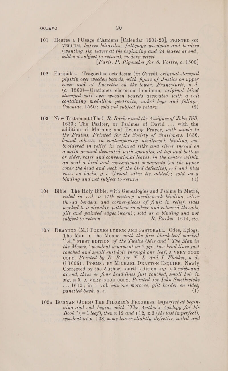 101 Heures a l’Usage d’Amiens [Calendar 1501-20], PRINTED ON VELLUM, lettres bdtardes, full-page woodcuts and borders (wanting sia leaves at the beginning and 24 leaves at end; sold not subject to return), modern velvet [Paris, P. Pigouchet for S. Vostre, c. 1500] 102 Euripides. Tragoediae octodecim (in Greek), original stamped pigskin over wooden boards, with figure of Justice on upper cover and of Lucretia on the lower, Francofurti, n. d. (c. 1560)—Orationes clarorum hominum, original blind stamped calf over wooden boards decorated with a roll containing medallion portraits, naked boys and foliage, Coloniae, 1560; sold not subject to return (2) 103 New Testament (The), &amp;. Barker and the Assignes of John Bill, 1633; The Psalter, or Psalmes of David ... with the addition of Morning and Evening Prayer, with music to the Psalms, Printed for the Society of Stationers, 1636, bound adossés in contemporary needlework binding, em- broidered in relief in coloured silks and silver thread on a satin ground decorated with spangles, at top and bottom of sides, roses and conventional leaves, in the centre within an oval a bird and conventional ornaments (on the upper cover the head and neck of the bird defective), red and blue roses on backs, g.e. (broad satin tie added); sold as a binding and not subject to return (1) 104 Bible. The Holy Bible, with Genealogies and Psalms in Metre, ruled in red, a 17th century needlework binding, silver — thread borders, and corner-pieces of fruit in relief, sides worked toa circular pattern in silver and coloured threads, gilt and painted edges (worn); sold as a binding and not subject to return ht. Barker 1614, ete. 105 Drayton (M.) PoEMES LYRICK AND PASTORALL. Odes, Eglogs, The Man in the Moone, with the first blank leaf marked “A,” FIRST EDITION of the Twelve Odes and“ The Man in the Moone,” woodcut ornament on 2 pp., two head-lines just touched and small rust-hole through one leaf, A VERY GOOD copy, Printed by R. B. for N. L. and I. Flasket, n. d. (21606); Pomms: By MicHaEL Drayton Esquire. Newly Corrected by the Author, fourth edition, s¢g. A 5 misbound at end, three or four head-lines just touched, small hole in sig. N5, A VERY Goop coPy, Printed for Lohn Smethwicke ... 1610; in 1 vol. marone morocco, gilt border on sides, panelled back, g. e. (1) 1054 Bunyan (Joun) THE PinGrim’s ProcREss, imperfect at begin- ning and end, begins with “The Author's Apology for his Book” (= 1 leaf), then B12 and 112, K 3 (the last imperfect), woodcut at p. 128, some leaves slightly defective, soiled and