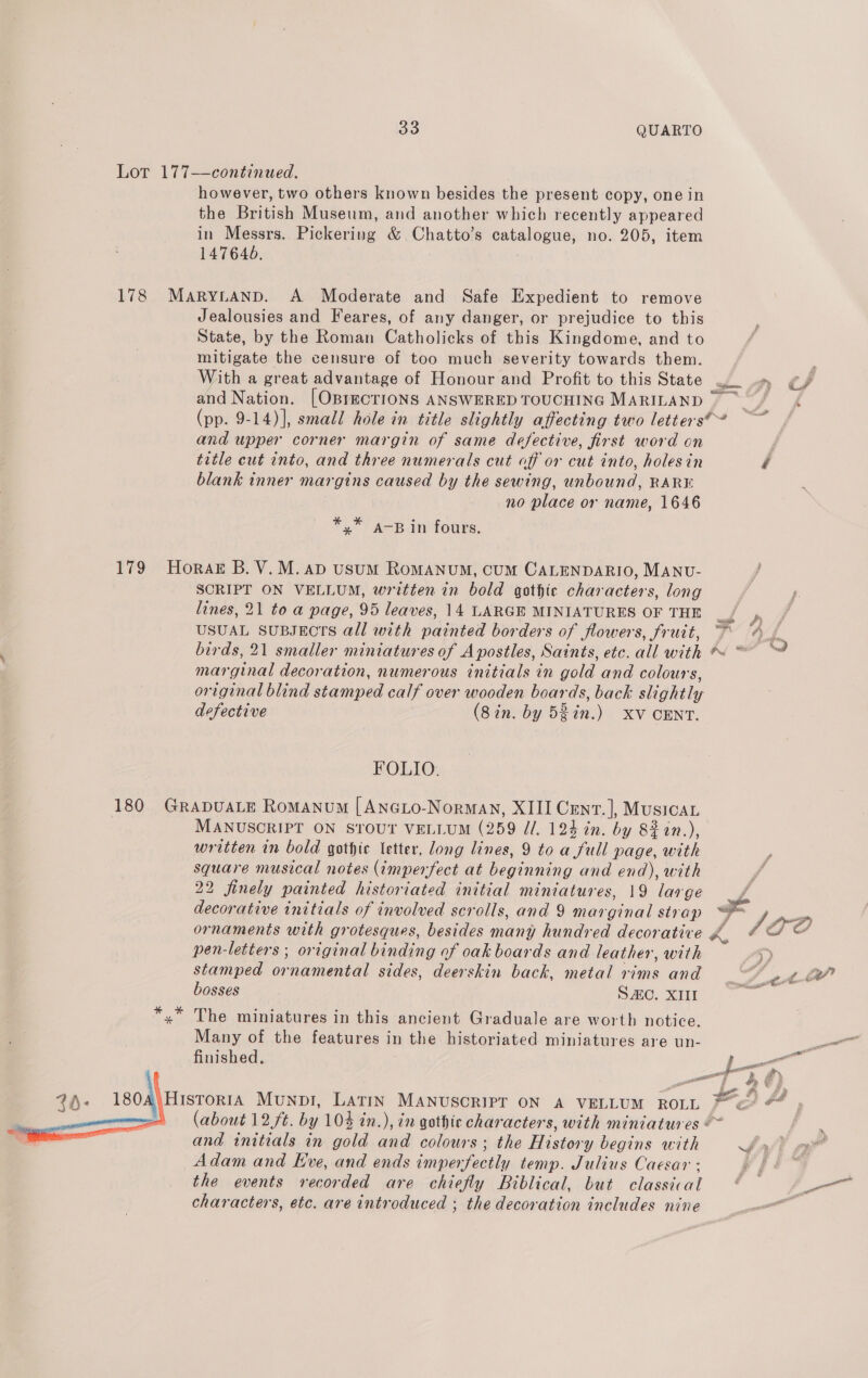 Lot 177——continued. however, two others known besides the present copy, one in the British Museum, and another which recently appeared in Messrs. Pickering &amp; Chatto’s catalogue, no. 205, item 147646. 178 MarytaANnpd. A Moderate and Safe Expedient to remove Jealousies and Feares, of any danger, or prejudice to this State, by the Roman Catholicks of this Kingdome, and to mitigate the censure of too much severity towards them. With a great advantage of Honour and Profit to this State — and Nation. [OBIECTIONS ANSWERED TOUCHING MARILAND (pp. 9-14)], small hole in title slightly affecting two letters?” — and upper corner margin of same defective, first word on / title cut into, and three numerals cut off or cut into, holes in é blank inner margins caused by the sewing, unbound, RARE no place or name, 1646 *,* a-B in fours. 179 Horak B. V.M. AD usum RoMANUM, CUM CALENDARIO, MANU- SCRIPT ON VELLUM, written in bold gothic characters, long lines, 21 to a page, 95 leaves, 14 LARGE MINIATURES OF THE ma USUAL SUBJECTS all with painted borders of flowers, fruit, ~* birds, 21 smaller miniatures of Apostles, Saints, etc. all with * “ marginal decoration, numerous initials in gold and colours, original blind stamped calf over wooden boards, back slightly defective (8in. by 5$in.) XV CENT. ys FOLIO. 180 GRADUALE Romanum [ANnGLo-Normay, XIII Cent. |, Musica. MANUSCRIPT ON STOUT VELLUM (259 d/. 124 in. by 822n.), written in bold gothic letter, long lines, 9 toa full page, with square musical notes (imperfect at beginning and end), with 22 finely painted historiated initial miniatures, 19 large decorative initials of involved scrolls, and 9 marginal stvap ae ornaments with grotesques, besides many hundred decorative ra 1 pen-letters ; original binding of oak boards and leather, with &gt; stamped ornamental sides, deerskin back, metal rims and SA wet” bosses SC. XIII eee »” The miniatures in this ancient Graduale are worth notice. Many of the features in the historiated miniatures are un- il finished. pe a 2); 1804 Histor1A Munpi, Latin MANUSCRIPT ON A VELLUM ROLL © &amp; #4 and initials in gold and colours ; the History begins with Sal Adam and Eve, and ends imperfectly temp. Julius Caesar - ak. the events recorded are chiefly Biblical, but classical ¢ ae characters, etc. are introduced ; the decoration includes nine : 