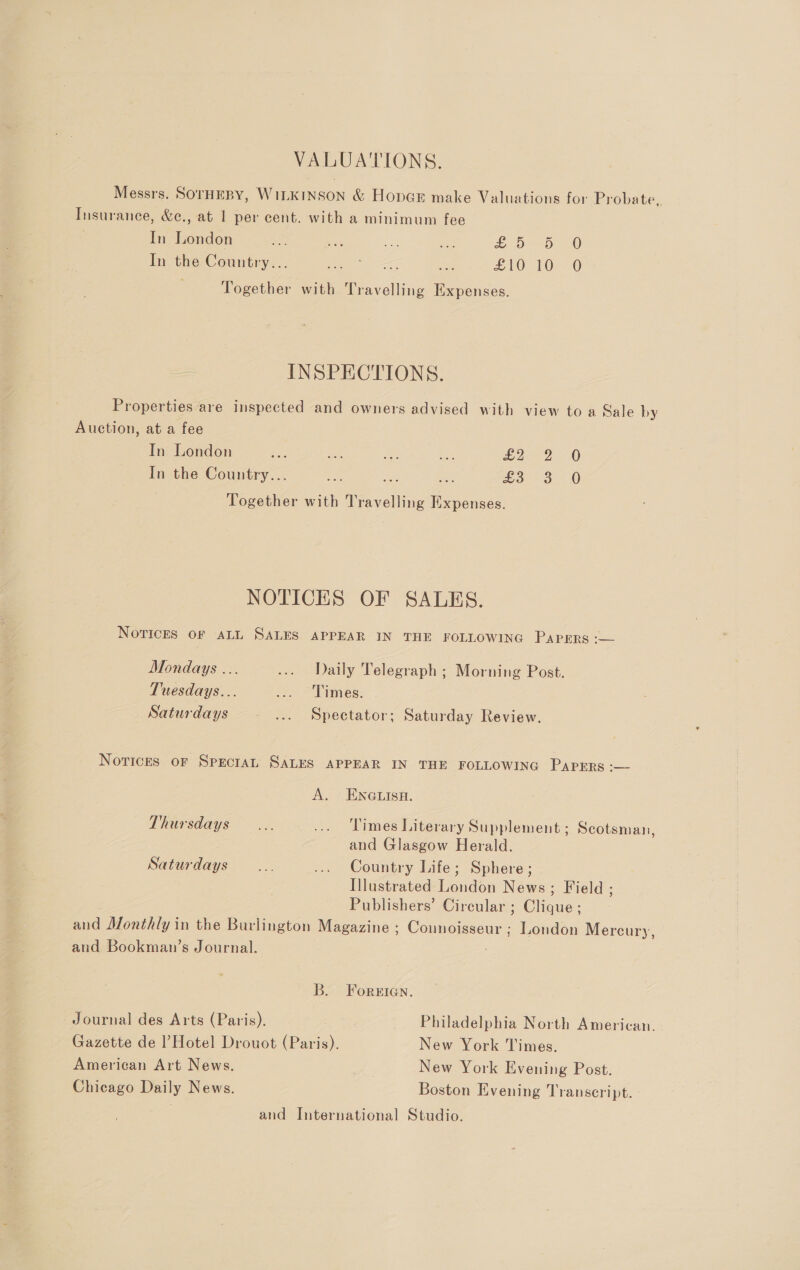 VALUATIONS. Messrs. SOrHEBY, WILKINSON &amp; HopGE make Valuations for Probate, Insurance, &amp;c., at 1 per cent. with a minimum fee In London a se a es DD 4 In the Country... hae pe £10 10.0 Together with Travelling Expenses. = INSPECTIONS. Properties are inspected and owners advised with view to a Sale by Auction, at a fee In London ee nie ae ie £252 0 In the Country... es ss £3 3 -&amp; Together with Travelling Expenses. NOTICES OF SALES. NovIcEes OF ALL SALES. APPEAR IN THE FOLLOWING Papers :— Mondays ... ... Daily Telegraph ; Morning Post. Tuesdays... &lt;. &gt;Fimes: Saturdays ... Spectator; Saturday Review. Norices oF SpEcIAL SALES APPEAR IN THE FOLLOWING PAPERS :-— A. ENGLISH. Thursdays... ... Times Literary Supplement; Scotsman, and Glasgow Herald. Saturdays... ... Country Life; Sphere ; Illustrated London News; Field ; Publishers’ Circular ; Clique ; and Monthly in the Burlington Magazine : Connoisseur ; London Mercury, aud Bookman’s Journal. : B. Foreien. Journal des Arts (Paris). Philadelphia North American. Gazette de l’Hotel Drouot (Paris). New York Times. American Art News. New York Evening Post. Chicago Daily News. Boston Evening Transcript. and International Studio.