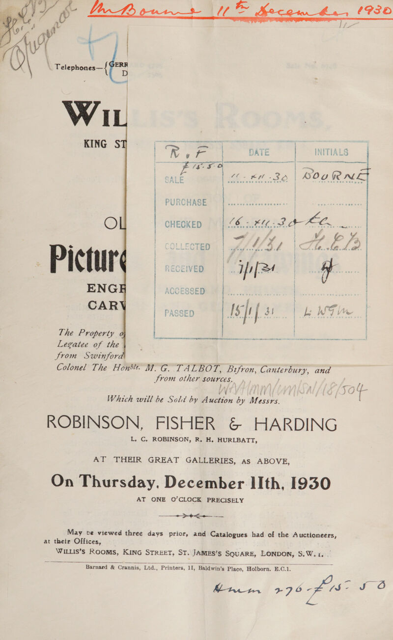 C 44 CP30      | )\ ' Telephones—{ iste s&gt; % } a = i i A H f { i °. hs ee SS Stee CLL E ALE : oe Ki - 3A | NOo GAL LE ! Weiss |  2 ecceTIR 9 ha YI CII ANA ATID 1 WSN MEAT NIE | PASSED The Property i Legatee of the Jrom Swinfor Colonel The Hontle. M. G. TALBOT, Bzfron, Gonien ‘bury, ana Srom other sources. Wy ) | di idl a Which will be Sela by Unicon A Messrs. ROBINSON, FISHER &amp; HARDING L. C. ROBINSON, R, H. HURLBATT, AT THEIR GREAT GALLERIES, as ABOVE, On Thursday. December lIth, 1930 AT ONE O’CLOCK PRECISELY + &gt;&lt; May be viewed three davs prior, and Catalogues had of the Auctioneers, at their Offices, WILLIS’s ROOMS, KING STREET, ST. JAMES’S SQUARE, LONDON, Si Wi toc  Barnard &amp; Crannis, Ltd., Printers, 11, Baldwin’s Place, Holborn. E.C.1. Sy: hae Bg