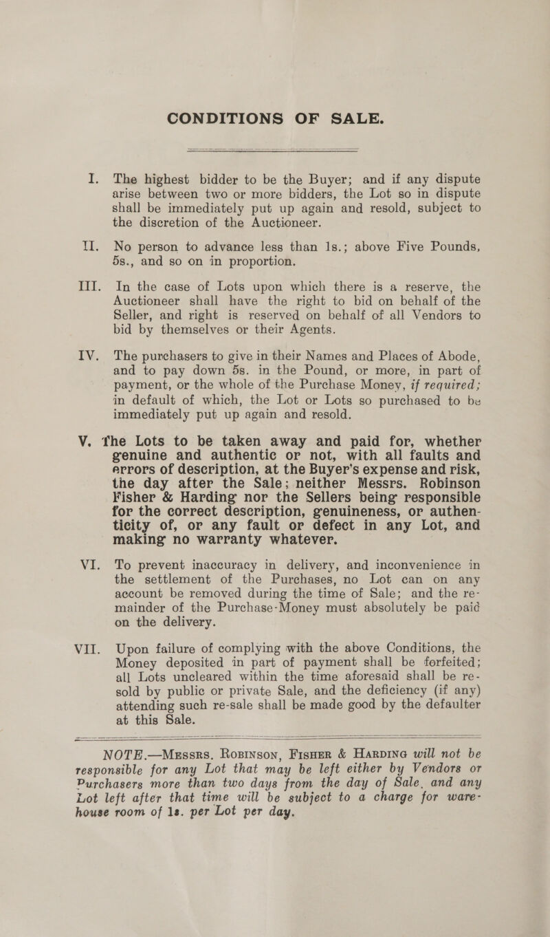 CONDITIONS OF SALE.  The highest bidder to be the Buyer; and if any dispute arise between two or more bidders, the Lot so in dispute shall be immediately put up again and resold, subject to the discretion of the Auctioneer. No person to advance less than 1s.; above Five Pounds, 5s., and so on in proportion. In the case of Lots upon which there is a reserve, the Auctioneer shall have the right to bid on behalf of the Seller, and right is reserved on behalf of all Vendors to bid by themselves or their Agents. The purchasers to give in their Names and Places of Abode, and to pay down ds. in the Pound, or more, in part of payment, or the whole of the Purchase Money, if required; in default of which, the Lot or Lots so purchased to be immediately put up again and resold. genuine and authentic or not, with all faults and errors of description, at the Buyer’s expense and risk, the day after the Sale; neither Messrs. Robinson Fisher &amp; Harding nor the Sellers being responsible for the correct description, genuineness, or authen- ticity of, or any fault or defect in any Lot, and making no warranty whatever. To prevent inaccuracy in delivery, and inconvenience in the settlement of the Purchases, no Lot can on any account be removed during the time of Sale; and the re- mainder of the Purchase-Money must absolutely be paid on the delivery. Upon failure of complying with the above Conditions, the Money deposited in part of payment shall be forfeited; all Lots uncleared within the time aforesaid shall be re- sold by public or private Sale, and the deficiency (if any) attending such re-sale shall be made good by the defaulter at this Sale.   