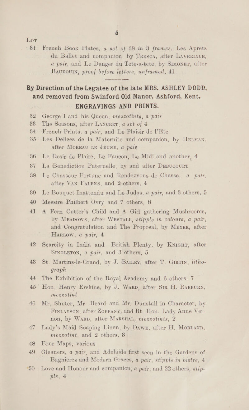 Bt French Book Plates, a set of 88 in 8 frames, Les Aprets du Ballet and companion, by Trusca, after LAVREINCE, a pair, and Le Danger du Tete-a-tete, by Simonnt, after Baupouin, proof before letters, unframed, 41  32 30 b4 35 36 37 38 39 40 4] 42 43 44 45 46 47 48 49 50 ENGRAVINGS AND PRINTS. George I and his Queen, mezzotints, a pair The Seasons, after LAncret, a set of 4 Les Delices de la Maternite and companion, by HELMaN, after MorEAU LE JEUNE, a pain Le Desir de Plaire, Le Faucon, Le Midi and another, 4 La ‘Benediction Paternelle, by and after DEBucouURT Le Chasseur Fortune and Rendezvous de Chasse, a pair, after Van Fatens, and 2 others, 4 Le Bouquet Inattendu and Le Judas, a pair, and 3 others, 5 Messire Philbert Ovry and 7 others, 8 A Fern Cutter’s Child and A Girl gathering Mushrooms, by Meapows, after WESTALL, stipple in colours, a pair, and Congratulation and The Proposal, by Mryrr, after Harlow, a pair, 4 Scarcity in India and British Plenty, by Kyicur, after SINGLETON, @ pair, and 8 others, 5 St. Martins-le-Grand, by J. Battery, after T. Girtin, litho- graph The Exhibition of the Royal Academy and 6 others, 7 Hon. Henry Erskine, by J. Warp, after Sir H. Rarpurn, mezzotint Mr. Shuter, Mr. Beard and Mr. Dunstall in Character, by Frntayson, after Zorrany, and Rt. Hon. Lady Anne Ver- non, by Warp, after MARSHAL, mezzotints, 2 Lady’s Maid Soaping Linen, by Dawe, after H. Moruanp, mezzotint, and 2 others, 3 Four Maps, various Gleaners, a pair, and Adelaide first seen in the Gardens of Bagnieres and Modern Graces, a pair, stipple in bistre, 4 Love and Honour and companion, a pair, and 22 others, stip- ple, 4