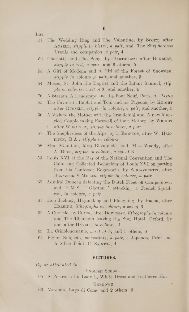 wal 60 61 63 6 The Wedding Ring and The Valentine, by Scorn, after ANSELL, stipple in bistre, a pair, and The Shepherdess Urania and companion, a pair, 4 Charlotte and The Song, by Bartrotozzr after Bunbury, stipple in red, a pair, and 8 others, 5 A Girl of Modena and A Girl of the Forest of Snowden, stipple in colours ,a pair, and another, 3 Moses, St. John the Baptist and the Infant Samuel, stip- ple in colours, a set of 8, and another, 4 A Stream, A Landscape and Le Pont Neuf, Paris, A. Payng The Favourite Rabbit and Tom and his Pigeons, by Knicut after RussELu, stipple in colours, a pair, and another, 3 A Visit to the Mother with the Grandchild and A new Mar- ried Couple taking Farewell of their Mother, by Wrieut after WHEATLEY, stipple in colours, a pair The Shepherdess of the Alps, by I. Eernton, after W. Ham- ILTON, R.A., stipple in colours Mrs. Mountain, Miss Bloomfield and Miss Waddy, after A. Buck, stipple in colours, a set of 3 Louis XVI at the Bar of the National Convention and The Calm and Collected ‘Behaviour of Louis XVI on parting from his Confessor Edgeworth, by Scuravonerti, after BrnazecK &amp; MILieR, stipple in colours, a pair Admiral Duncan defeating the Dutch Fleet off Camperdown and H.M.S. “‘ Glatton ’’ attacking a French Squad- ron, in colours, a pair Hop Picking, Haymaking and Ploughing, by Brook, after HerrineG, lithographs in colours, a set of 8 A Curricle, by CLark, after Downman, lithographs in colours and The ‘Blenheim leaving the Star Hotel, Oxford, by and after HAVELL, in colours, 2 La Crinolonomanie, a set of 3, and 8 others, 6 Figure Subjects, mezzotints, a pair, a Japanese Print and A Silver Point, C. Sarmron, 4 PICTURES. 65 ENGLIsH SCHOOL. A Portrait of a Lady in White Dress and Feathered Hat UNKNOWN. e