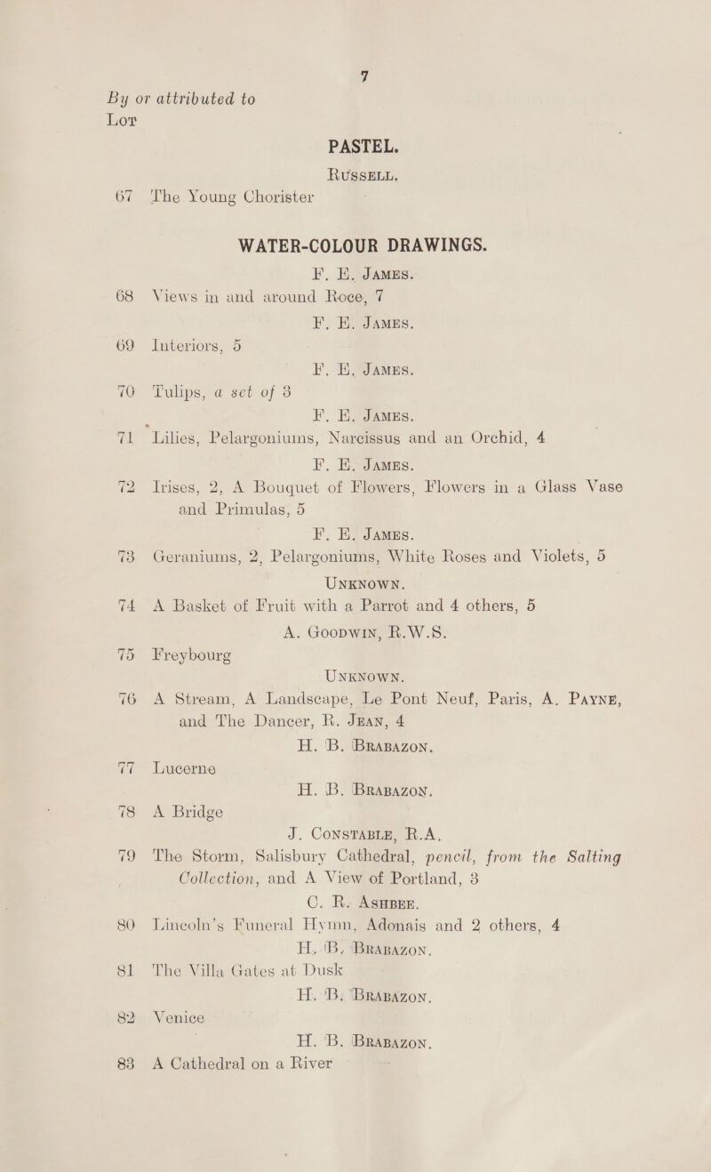 By or attributed to Lor PASTEL. RUSSELL. 67 The Young Chorister WATER-COLOUR DRAWINGS. I, EK. JAMES. 68 Views in and around Roce, 7 F. E, JAMES. 69 Interiors, 5 EF. Ei, JAMES. (Q Tulips; @ sei of 3 : EL, EH. JAMES. 71 Lilies, Pelargoniums, Narcissus and an Orchid, 4 EF, EH. JAMEs. 72 Irises, 2, A Bouquet of Flowers, Flowers in a Glass Vase and Primulas, 5 FE, EK. JAMgs. 73 Geraniums, 2, Pelargoniums, White Roses and Violets, 5 UNKNOWN. | 74 A Basket of Fruit with a Parrot and 4 others, 5 A. Goopwin, R.W.S. 75 Freybourg UNKNOWN. 76 A Stream, A Landscape, Le Pont Neuf, Paris, A. Paynes, and The Dancer, R. JEan, 4 H. 'B. 'BRABAzon. Lucerne H. .B. Brapazoy, 78 A Bridge J. ConstasBie, R.A, 79 The Storm, Salisbury Cathedral, pencil, from the Salting Collection, and A View of Portland, 3 ©. R. Asnper. 80 Lincoln’s Funeral Hymn, Adonais and 2 others, 4 H,..'B, ‘(BRABAZON. 81 The Villa Gates at Dusk _H. 'B; 'BRABAZon, 82 Venice H. B. Bragazon. 83 A Cathedral on a River