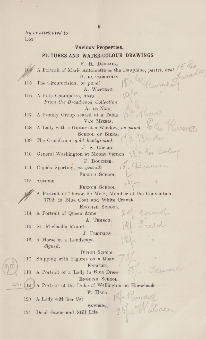 By or attributed to Lor Various Properties. PILTURES AND WATER-COLOUR DRAWINGS. > F. H. Drovats,, Pe * A Portrait of Marie Antoinette as the Dauphine, pastel, oval / © B. DA GAROFOLO. | 105 The Circumcision, on panel A. WarTEAU. 106 A Fete Champetre, ditto From the Broadwood Collection. A. LE NAIN. 107 A Family Group seated at a Table Van Mrsris. 108 A Lady with a Guitar at a Window, on panel SCHOOL OF SIENA. 109 The Crucifixion, gold background J. S. Copuey. a 110 General Washington at Mount Vernon \ | )  ss F, Bovucuer. Pa 111 Cupids Sporting, en grisaille i) FRENCH SCHOOL. 112 Autumn FRENCH SCHOOL, \ A Portrait of Thirion de Metz, Member of the Convention, VA 1792, in Blue Coat and White Cravat ENGLISH SCHOOL. 114 A Portrait of Queen Anne A. TEmson. 115 St. Michael’s Mount J. FERNELEY, 116 A Horse in a Landscape Signed. Dutcu ScHoou. 117 Shipping with Figures on a Quay KNELLER. 118 A Portrait of a Lady in ‘Blue Dress ) ENGLISH SCHOOL. ifr * 119) )A Portrait of the Duke of Wellington on Horseback . F.. Hats. 120 A Lady with her Cat SNYDERS, (121 Dead Game and Still Life