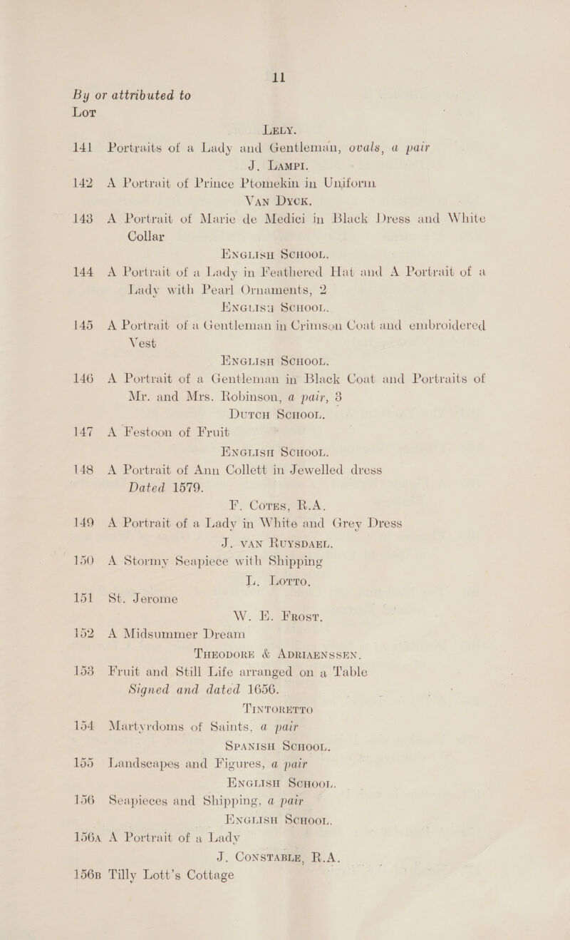 Lor 141 144 147 148 156B LELY. Portraits of a Lady and Gentleman, ovals, a pair J. Lampt. A Portrait of Prince Ptomekin in Uniform Van Dyck. A Portrait of Marie de Medici in ‘Black Dress and White Collar ENGLIsH SCHOOL. A Portrait of a Lady in Feathered Hat and A Portrait of a Lady with Pearl Ornaments, 2 EENGLISU SCHOOL. A Portrait of a Gentleman in Crimson Coat and embroidered Vest TINGLISH SCHOOL. A Portrait of a Gentleman in Black Coat and Portraits of Mr. and Mrs. Robinson, @ pair, 3 DutcH ScHOOL. A Festoon of Fruit ENGLISH SCHOOL. A Portrait of Ann Collett in Jewelled dress Dated 1579. F, Corns, B.A. A Portrait of a Lady in White and Grey Dress J.-VWAN RUYSDAEL. A Stormy Seapiece with Shipping Tx Lorro, St. Jerome W. E. Frost. A Midsummer Dream : THEODORE &amp; ADRIAENSSEN, Fruit and Still Life arranged on a Table Signed and dated 1656. F TINTORETTO Martyrdoms of Saints, @ pair SPANISH SCHOOL. Landscapes and Figures, a pair ENGLISH SCHOOL. Seapieces and Shipping, a pair Enenisu Scuoor. A Portrait of a Lady J. CoNSTABLE, AR. A. Tilly Lott’s Cottage