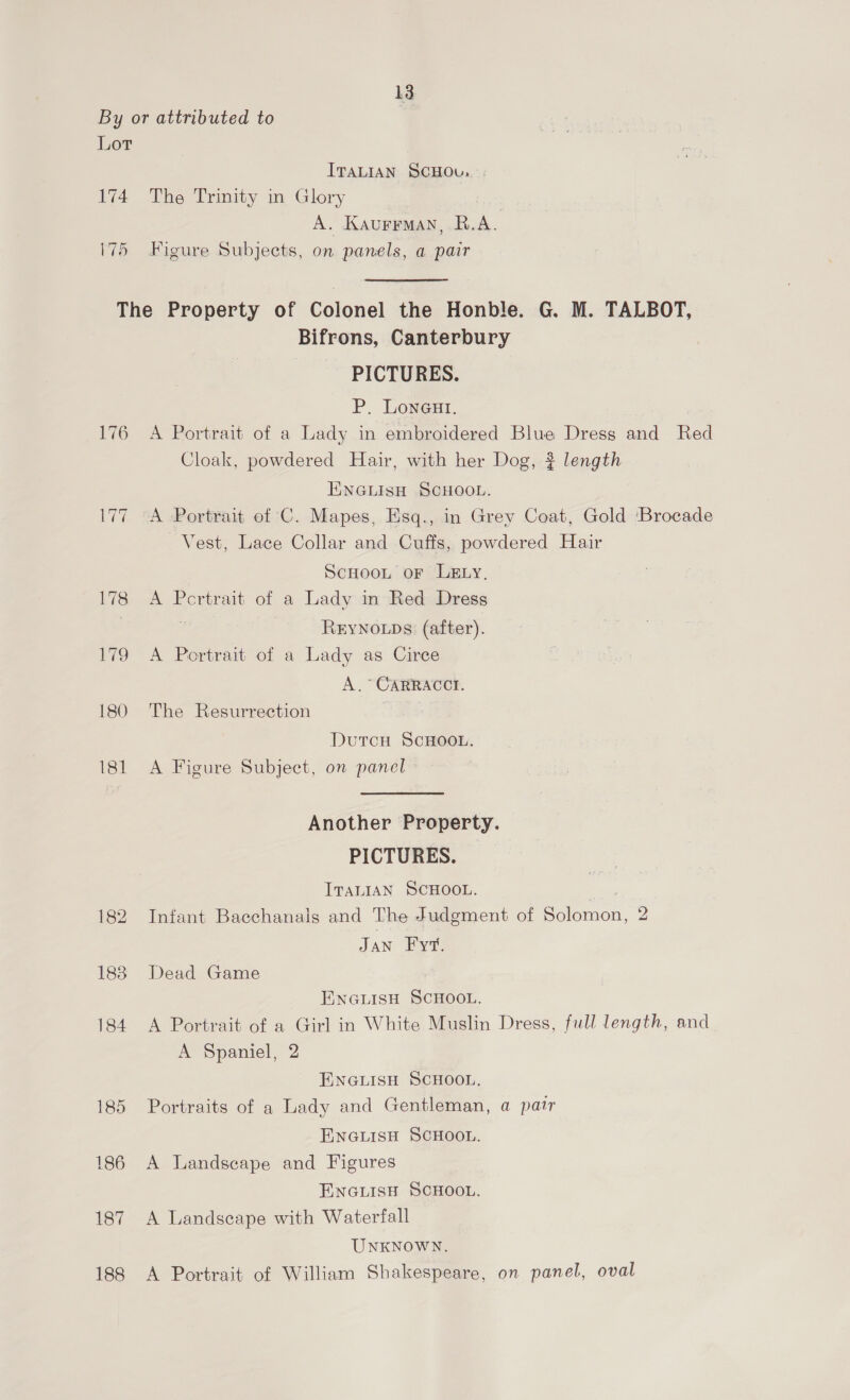 By or attributed to Lot ITALIAN SCHOU.. | 174 The Trinity in Glory | A. Kaurrman, R.A. 175 Figure Subjects, on panels, a pair The Property of Colonel the Honble. G. M. TALBOT, Bifrons, Canterbury PICTURES. P. Loneut. 176 <A Portrait of a Lady in embroidered Blue Dress and Red Cloak, powdered Hair, with her Dog, ? length ENGLISH SCHOOL. 177 A Portrait of C. Mapes, Esq., in Grey Coat, Gold Brocade Vest, Lace Collar and Cuffs, powdered Hair Scuoon oF LELy., 178 A Portrait of a Lady in Red Dress | ReyNoLps (after). 179 A Portrait of a Lady as Circe A. * CARRACCI. 180 The Resurrection Dutcu SCHOOL. 181 A Figure Subject, on panel Another Property. PICTURES. ITALIAN SCHOOL. 182 Infant Baecchanals and The Judgment of Solomon, 2 Jan Fre, 1838 Dead Game ENGLISH SCHOOL. 184 <A Portrait of a Girl in White Muslin Dress, full length, and A Spaniel, 2 ENGLISH SCHOOL. 185 Portraits of a Lady and Gentleman, a pair ENGLISH SCHOOL. 186 A Landscape and Figures ENGLISH SCHOOL. 187 A Landscape with Waterfall UNKNOWN. 188 A Portrait of William Shakespeare, on panel, oval