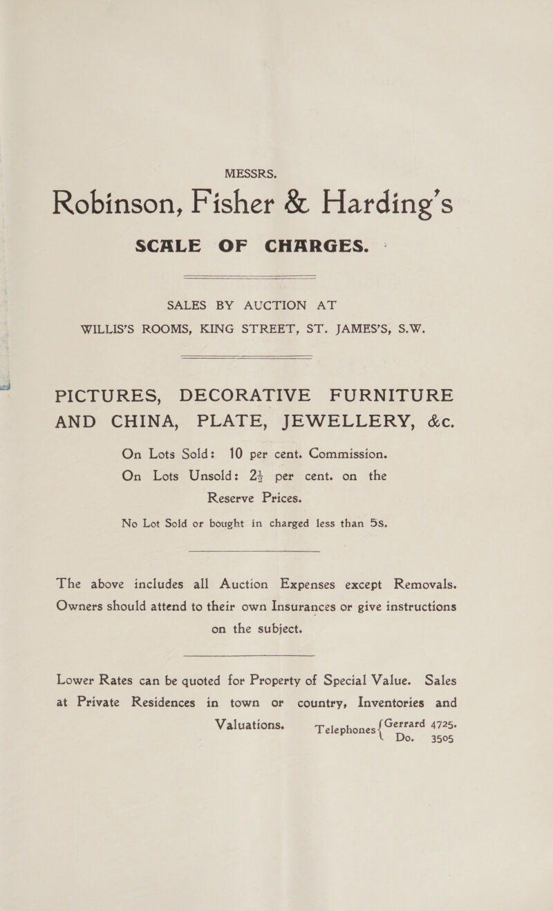 MESSRS. Robinson, Fisher &amp; Harding’s SCALE OF CHARGES.   SALES BY AUCTION AT WILLIS’S ROOMS, KING STREET, ST. JAMES’S, S.W.   PICTURES, DECORATIVE FURNITURE AND CHINA, PLATE, JEWELLERY, &amp;c. On Lots Sold: 10 per cent. Commission. On Lots Unsold: 24 per cent. on the Reserve Prices. No Lot Sold or bought in charged less than 5s. The above includes all Auction Expenses except Removals. Owners should attend to their own Insurances or give instructions on the subject. Lower Rates can be quoted for Property of Special Value. Sales at Private Residences in town or country, Inventories and Gerrard 4725. Do. 3505 Valuations. Telephones