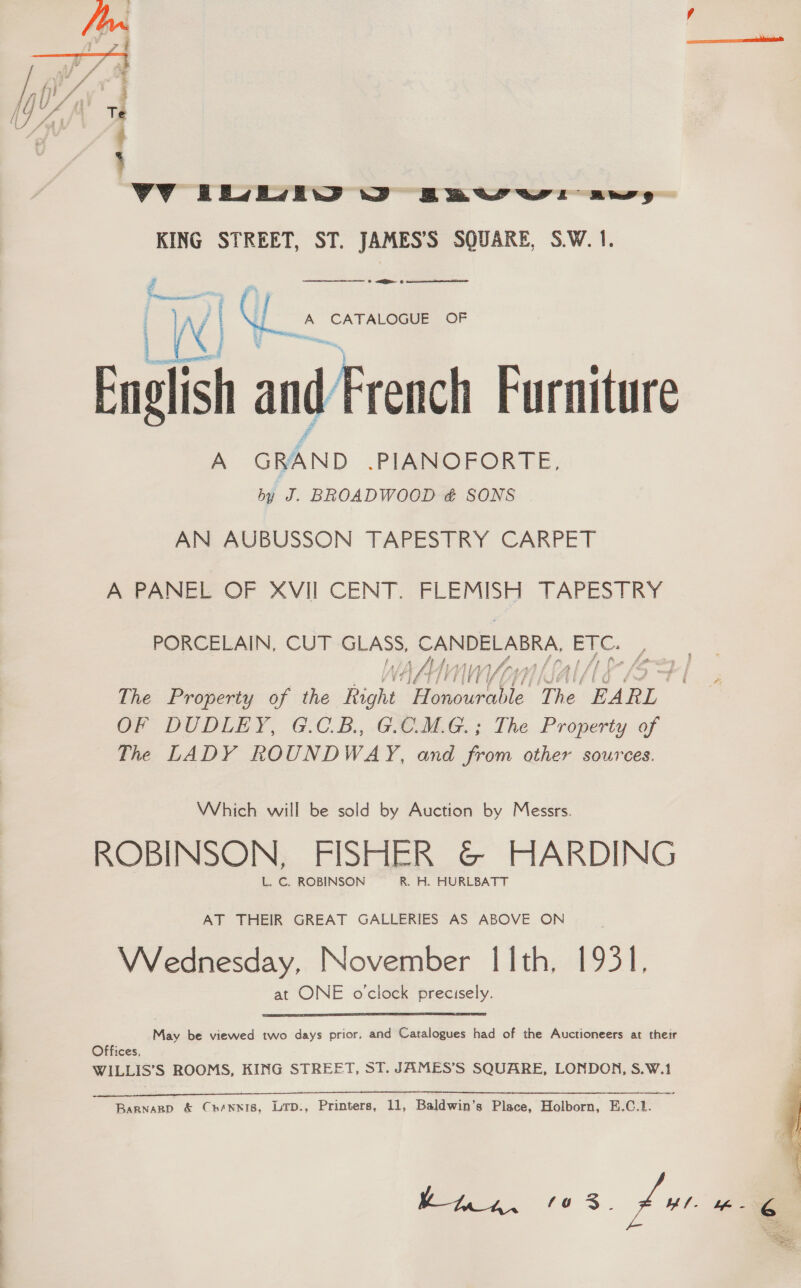  VV EEJEVEW WD BBtvrwr aw, KING STREET, ST. JAMES’S SQUARE, S.W. 1. eaif and French Furniture A GRAND .PIANOFORTE, by J. BROADWOOD &amp; SONS AN AUBUSSON TAPESTRY CARPET ti ir   A CATALOGUE OF A PANEL OF XVII CENT. FLEMISH TAPESTRY PORCELAIN, CUT SLAs cease bee WAAN | The Property of the Right ilaba sh is he. “BARL” OF DUDLEY, G.C.B., .GOMLG.; The Property of The LADY ROUNDWAY, and from other sources. Which will be sold by Auction by Messrs. ROBINSON, FISHER &amp;© HARDING L.C. ROBINSON —R. H. HURLBATT AT THEIR GREAT GALLERIES AS ABOVE ON : Wednesday, November I[Ith, 1931, at ONE o'clock precisely. May be viewed two days prior, and Catalogues had of the Auctioneers at their Offices, WILLIS’S ROOMS, KING STREET, ST. JAMES’S SQUARE, LONDON, S.W.1 Barnarp &amp; Chennis, Ltp., Printers, 11, Baldwin’s Place, Holborn, E.C.1. 