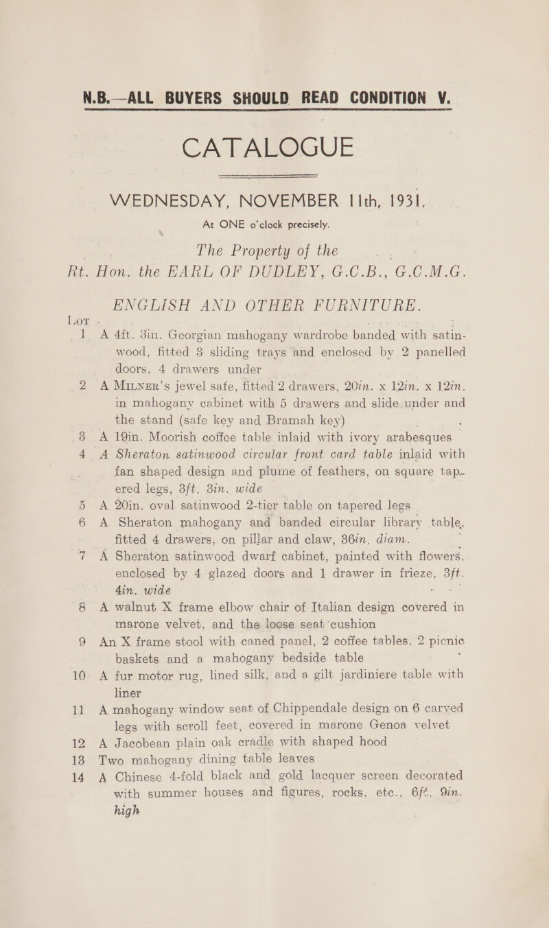  WEDNESDAY, NOVEMBER I lth, 1931, At ONE o'clock precisely. The Property of the Ne OX 12 18 14 ENGLISH AND OF. PURNITURE. A 4ft. din. Georgian mahogany wardrobe banded with satin- wood, fitted 8 sliding trays and enclosed by 2 panelled ‘doors, 4 drawers under A MILNER’s jewel sate, fitted 2 drawers, 20in. x 12in. x 12in. in mahogany cabinet with 5 drawers and slide under and the stand (safe key and Bramah key) A 19in. Moorish coffce table inlaid with ivory arabesques _ fan shaped design and plume of feathers, on square tap. ered legs, 3ft. 3in. wide . ; A 20in. oval satinwood 2-tier table on tapered legs © A Sheraton mahogany and banded circular library table, fitted 4 drawers, on pillar and claw, 86in. diam. a A Sheraton satinwood dwarf cabinet, painted with flowers, enclosed by 4 glazed doors and 1 drawer in frieze, 3ft. din, wide | marone velvet, and the loose seat cushion An X frame stool with caned panel, 2 coffee tables, 2 picnic baskets and a mahogany bedside table liner A mahogany window seat: of Chippendale design on 6 carved legs with scroll feet, covered in marone Genoa velvet A Jacobean plain oak cradle with shaped hood Two mahogany dining table leaves A Chinese 4-fold black and gold lacquer screen decorated with summer houses and figures, rocks, etc., 6f¢. Qin. high