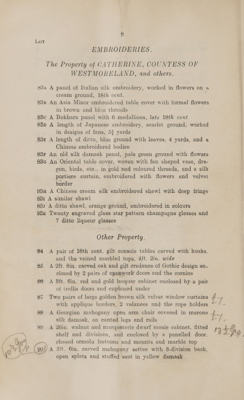EMBROIDERIES. The Property of CATHERINE, COUNTESS OF WESTMORELAND, and others. 33a A panel of Italian silk embroidery, worked in flowers on s cream ground, 18th cent. 838 An Asia Minor embroidered table cover with formal flowers in brown and blue threads 88c A Bokhara panel with 6 medallions, late 18th cent. 83p A length of Japanese embroidery, scarlet ground, worked in designs of fans, 52 yards 83z A length of ditto, blue ground with leaves, 4 yards, and a Chinese ambiorderd bodice 838F An old silk damask panel, pale green ground with flowers 88a An Oriental table cover, woven with fan shaped vase, dra- gon, birds, ete., in gold and coloured threads, and a silk portiere curtain, embroidered with flowers and velvet border 83H A Chinese cream silk embroidered shawl with deep fringe 831 A similar shawl 833 A ditto shawl, orange ground, embroidered in colours 88x Twenty engraved glass star pattern champagne glasses and 7 ditto liqueur glasses Other Property. 84 <A pair of 18th cent. gilt console tables carved with husks, 7 and the veined marbled tops, 4ft. 2in. wide 85 A 2ft. Sin. carved oak and gilt credence of Gothic design en- a closed by 2 pairs of openwork doors and the cornice of trellis doors and cupboard under 87 Two pairs of large golden brown silk velvet window curtains silk damask, on canted legs and rails 89. A 26in. walnut and marquéterie dwarf music cabinet, fitted shelf and divisions, and enclosed by a panelled door, chased ormolu festoons and mounts and marble top (90 | A 5ft. 6in. carved mahogany settee with 3-division back, open splats and stuffed seat in yellow damask .