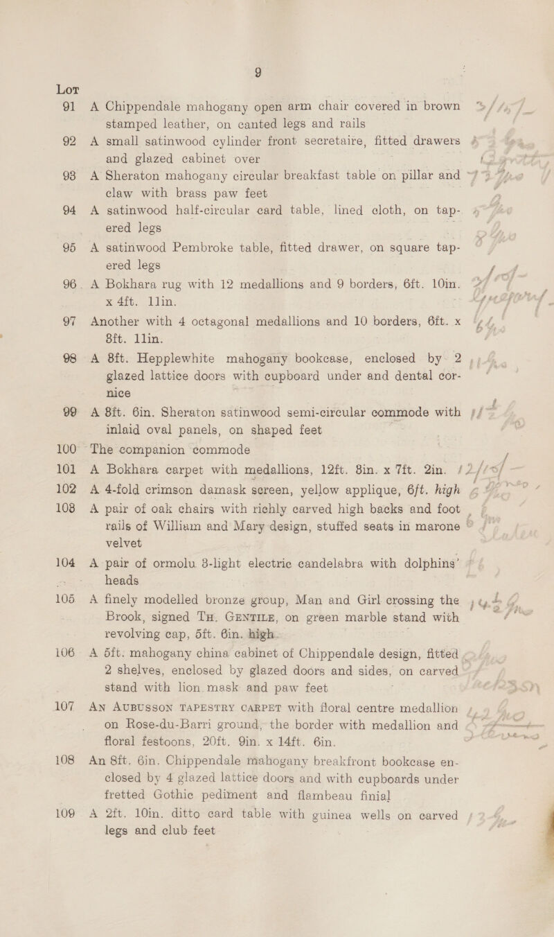 97 100 101 102 108 104 105. 106 107 108 109 9 A Chippendale mahogany open arm chair covered in brown stamped leather, on canted legs and rails A small satinwood cylinder front secretaire, fitted drawers and glazed cabinet over A Sheraton mahogany circular breakfast table on pillar and - claw with brass paw feet ered legs | | A satinwood Pembroke table, fitted drawer, on ee tap- ered legs A Bokhara rug with 12 medallions and 9 borders, 6ft. 10in. x 4it; 1 lin. Another with 4 octagonal medallions and 10 borders, eft. x eit: 1d: glazed lattice doors with cupboard under and dental cor- nice : inlaid oval panels, on shaped feet velvet A pair of ormolu 8-light electric candelabra with dolphins’ heads A finely modelled bronze group, Man and Girl crossing the Brook, signed TH. GENTILE, on green marble eerie with reverie cap, dft. Bin. high. r= 2 shelves, enclosed by glazed doors and sides, on carved stand with lion. mask and paw feet AN AUBUSSON TAPESTRY CARPET with floral centre medallion on Rose-du-Barri ground, the border with medallion and fioral festoons, 20ft. Qin. x 14ft. 6in. An 8it. Gin. Chippendale mahogany breakfront bookcase en- closed by 4 glazed lattice doors and with cupboards under fretted Gothic pediment and flambeau finial A 2ft. 10in. ditto card table with guinea wells on carved legs and club feet 