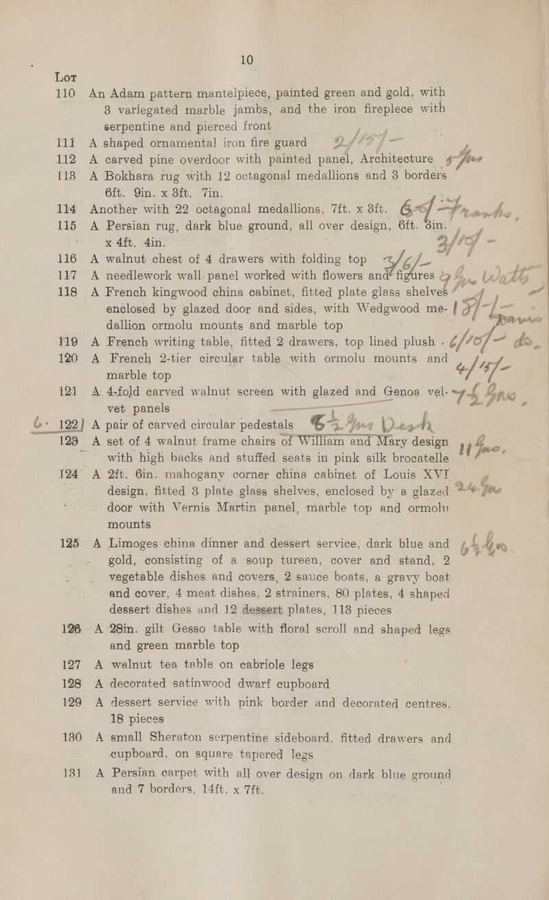 10 Lot 110 An Adam pattern mantelpiece, painted green and gold, with | 3 variegated marble jambs, and the iron fireplece with serpentine and pierced front 11t A shaped ornamental iron fire guard Q449 [= L 112 A carved pine overdoor with painted panel, Architecture g-fser 118° A Bokhara rug with 12 octagonal medallions and > borders Gft. ‘Qin. x it. Tin: 114 Another with 22 octagonal medallions, 7ft. x dit. 65 LF, Ake 115 A Persian rug, dark ue ps all over design 6ft. : | x 4ft. 4in- off - 117 A needlework wall. panel worked with flowers and figures . Z . Ua ta 118 A French kingwood china cabinet, fitted plate glass sholee je at enclosed by glazed door and sides, with as me- 1F s 1 aa dallion ormolu mounts and marble top F3 119 A French writing table, fitted 2 drawers, top lined plush . tfiof- do a 120 A French 2-tier circular table with ormolu mounts and ’. / 4: marble top 121 A. 4-fold carved walnut screen with giaged and Genoa vel- 74 { bane vet panels ——_ an f 4 G» 122) A pair of carved circular pedestals 4 1 Y r oF ) es Ay  123 A set of 4 walnut frame chairs of William and 1 T Mary design uw duo with high backs and stuffed seats in pink silk brocatelle : 124° A 2ft. 6in. mahogany corner china cabinet of Louis XVI design, fitted 8 plate glass shelves, enclosed by a glazed Oe Bees ~ door with Vernigs Martin panel, marble top and ormolu mounts | 125 A Limoges china dinner and dessert service, dark blue and i 4 #) gold, consisting of a soup tureen, cover and stand, 2 vegetable dishes and covers, 2 sauce boats, a gravy boat dessert dishes and 12 dessert plates, 118 pieces 128. A 28in. gilt Gesso table with floral scroll and shaped legs and green marble top 127 A walnut tea table on cabriole legs 128 <A decorated satinwood dwarf cupboard 129 <A dessert service with pink border and decorated centres, 18 pieces 180 A small Sheraton serpentine sideboard, fitted drawers and cupboard, on square tapered legs 131 A Persian carpet with all over design on dark blue ground | - ond 7 borders, 14 ft. x Tf; ee