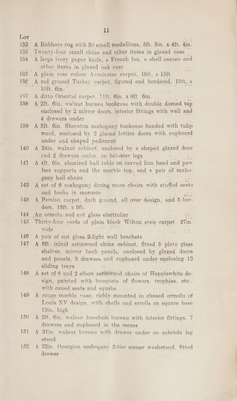 1384 137 138 139 140 141 146 147 148 149 151 152 11 A Bokhara rug with 80 small medallions, 5ft. 3in, x 4ft. din, A large ivory paper knife, a French fan, a shell cameo and other items in glazed oak case A plain rose colour Axminster carpet, 16ft. x L5tt. ‘10ft. 6in. © A ditto Oriental carpet, he “Gin. % ‘Sit 6in. =e A 2ft. 6in. walnut bureau bookcase with double domed - enclosed by 2 mirror doors, interior fittings with well and 4 drawers under A 8it. 6in. Sheraton mahogany bookcase banded with cule wood, enclosed by 2 glazed lattice doors with cupboard under and shaped pediment | end 2 drawers under, on baluster legs ; : A 4ft. 6in. ebonized hell table on carved lion head ane paw feet supports and the marble top, and a pair of maho- gany hall chairs and backs in morocco : A Persian carpet, dark ground, all over design, ae 5 bar ders, 18ft. x 9ft. | - wide A pair of out glass. 9.light wall brackets , A 6ft. inlaid satinwood china cabinet, fitted 5 5 plate glass ' ghelves, mirror back panels, enclosed by glazed doors and panels, 3 drawers and cupboard under enclosing 12 sliding trays A set of 6 and 2 elbow satiriwocd chairs of Habacantiite de- sign, painted with bouquets of flowers, trophies, etc., with caned seats and squabs A rouge marble vase, richly mounted in ee ormolu of Louis XV design, with shells and scrolls on square base 13in. high ) . A 2ft. 6in. walnut kneehole bureau with HEN fittings, 7 drawers and cupboard in the recess A 2lin. walnut bureau with drawer under on cabriole leg stand drawer Sa ae