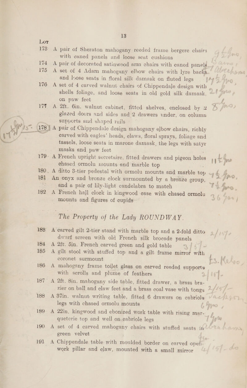 176 17% 180. 18] 182 1838 184 186 187 188 189 190 191. 13 with eaned panels and loose seat cushions A pair of decorated satinwood arm chairs with caned panels and loose seats in floral silk damask on fluted legs shells foliage, and loose seats in old gold silk damask. on paw feet A 2it. 6m. walnut cabinet, fitted shelves, dela by 2 glazed docrs and sides and 2 drawers under, on column supports and shaped rails A pair of Chippendale design mahogany elbow chairs, richly carved with eagles’ heads, claws, floral sprays, foliage and tassels, loose seats in marone damask, the legs with satyr masks and puw feet A French upright secretuire, fitted ee and pigeon holes chased ormolu mounts and marble top An onyx and bronze clock surmounted by a bronze group, and a pair of lily-light candelabra to match - mounts and figures of cupids~ The Property : the Lady ROUNDWAY. A carved gilt 2-tier stand with marble top and a 2-fold ditto dwarf screen with old French silk brocade panels A 2ft. 5in. French carved green and gold table : A gilt stool with stuffed top and a gilt frame mirror with coronet surmount with scrolls and plume of feathers A 2ft. 8in. mahogany side table, fitted drawer, a brass bra- _ Zier on ball and claw feet and a brass coal vase with tongs legs with chased ormolu mounts queterie top and well on. cabriole legs A set of 4 carved a chairs with stuffed seats in green velvet work pillar and claw, mounted with a small mirror