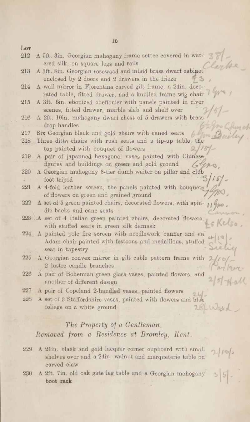 212 A dit. 8in. Georgian mahogany frame settee covered in wat- ered silk, on square legs and rails | 218 A 8ft. 8in. Georgian rosewood and inlaid brass dwarf cabinet enclosed by 2 doors and 2 drawers in the frieze a > ; 214 A wall mirror in Florentine carved gilt frame, oa 24in. deco-: rated table, fitted drawer, and a knulled frame wig chair 215 <A 8ft. 6in. ebonized cheffonier with panels painted in river scenes, fitted drawer, marble slab and shelf over (z 216 «A 2ft. 10in. mahogany dwart chest of 5 drawers with brass ; — drop handles ‘5 207 Six Georgian black and gold chairs with caned seats 4.) fa 218.. Three ditto chairs with rush seats and a tip-up table, ies as top painted with bouquet of flowers Oe EL wi 219. A pair of japanned hexagonal vases painted with Chitose! ~~ figures and buildings on green: and gold ground ras Bpe. 220 A Georgian mahogany 8-tier dumb waiter on pillar and eldb Z foot tripod : ‘S, ay qs 221 A: 4-fold leather screen, the panels painted with bouquete ° Lyyg f 4 of flowers on green and grained ground — ft Gc ¥ 222 A set of 5 green painted chairs, decorated 2 ie a with spiri- 114 \ dle backs and cane seats Be ee 222...A set of 4 Italian green painted chairs, decorated flowers, Le Kel: with stuffed seats in green silk damask Te 224 A painted pole fire screen with needlework. banner.and an |). ; Adam chair painted with festcons and medallions, stuffed Ba RAE _..°, Seat in tapestry | Les, 225 A Georgian convex mirror in gilt cable pattern frame with 2. A ee lustre candle branches : a ee, 226 A pair of Bohemian green glass vases, ee ‘Atielits: and | another of different design 227 A pair of Copeland 2-handled vases, painted flowers 228 A set of.3 Staffordshire vases, painted with flowers and bhuie foliage on a white ground iy The Property of a Gentleman. Removed from a Residence at Bromley, Kent. 229. A 2lin. black and gold lacquer corner cupboard with small shelves over and a 24in. walnut and marqueterie table on carved claw 230 <A 2ft. Tin. old oak gate leg table and a oo mahogany’ boot rack