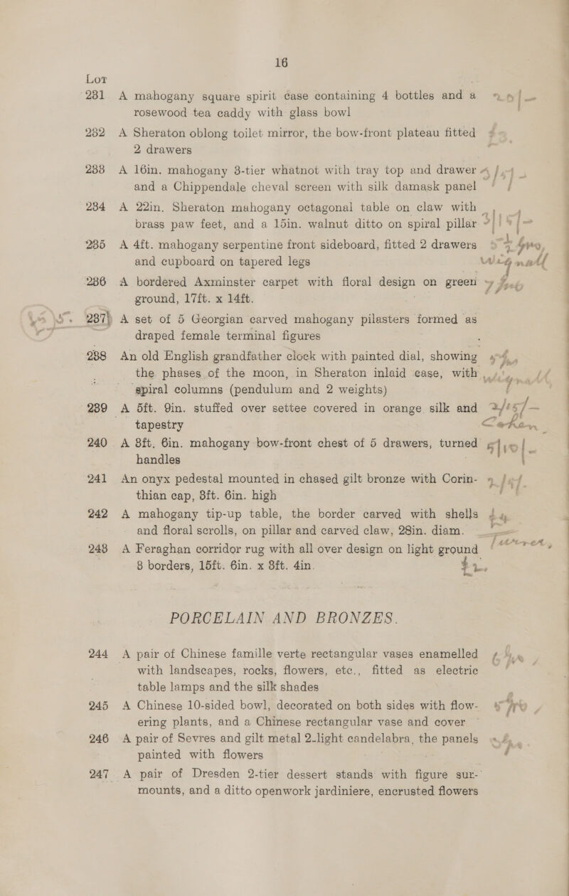 239 240 241 242 248 244 245 246 16 A mahogany square spirit case containing 4 bottles and a rosewood tea caddy with glass bowl A Sheraton oblong toilet mirror, the bow-front plateau fitted 2 drawers A 22in, Sheraton mahogany octagonal table on claw with A 4ft. mahogany serpentine front sideboard, fitted 2 drawers and cupboard on tapered legs ground, 17ft. x 14ft. draped female terminal figures An old English grandfather clock with painted dial, none ‘spiral columns (pendulum and 2 weights) ~ tapestry A 8ft. 6in. mahogany bow-front chest of 5 drawers, turned handles thian cap, 8ft. 6in. high A mahogany tip-up table, the border carved with shells and floral scrolls, on pillar and carved claw, 28in. diam. A Feraghan corridor rug with all over design on light ground 8 borders, 15ft. 6in. x 8ft. 4in. 4, os, PORCELAIN AND BRONZES. with landscapes, rocks, flowers, etc., fitted as electric _ table lamps and the silk shades A Chinese 10-sided bowl, decorated on both sides with flow- ering plants, and a Chinese rectangular vase and cover A pair of Sevres and gilt metal 2-light candelabra, the ei painted with flowers mounts, and a ditto openwork jardiniere, encrusted flowers < wh £ ghd % sa A Pe = Le het
