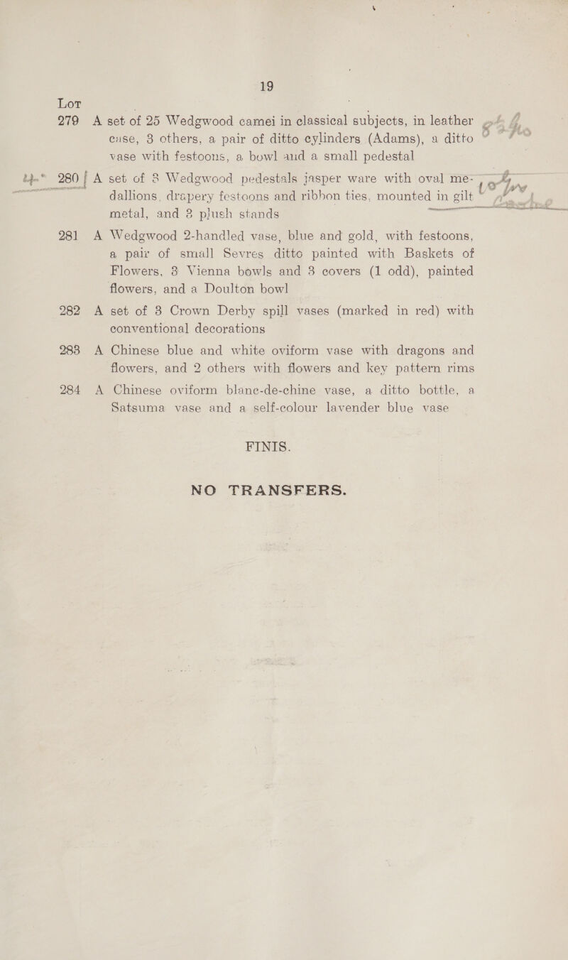 Lot io 279 A set of 25 Wedgwood camei in classical subjects, in leather gt A | cuse, 8 others, a pair of ditto cylinders (Adams), a ditto ” vase with festoons, a bowl and a small pedestal | tp. 280; A set of 8 Wedgwood pedestals Jasper ware with oval me- 4. seer tS i Lie dallions, drapery festoons and ribbon ties, mounted in gilt ~ »*, metal, and 8 plush stands = ets 281 A Wedgwood 2-handled vase, blue and gold, with festoons, a pair of small Sevres ditto painted with Baskets of Flowers, 8 Vienna bowls and 8 covers (1 odd), painted flowers, and a Doulton bow] Sn er 282 A set of 8 Crown Derby spill vases (marked in red) with conventional decorations 283 A Chinese blue and white oviform vase with dragons and flowers, and 2 others with flowers and key pattern rims 284 A Chinese oviform blane-de-chine vase, a ditto bottle, a Satsuma vase and a self-colour lavender blue vase FINIS. NO TRANSFERS.