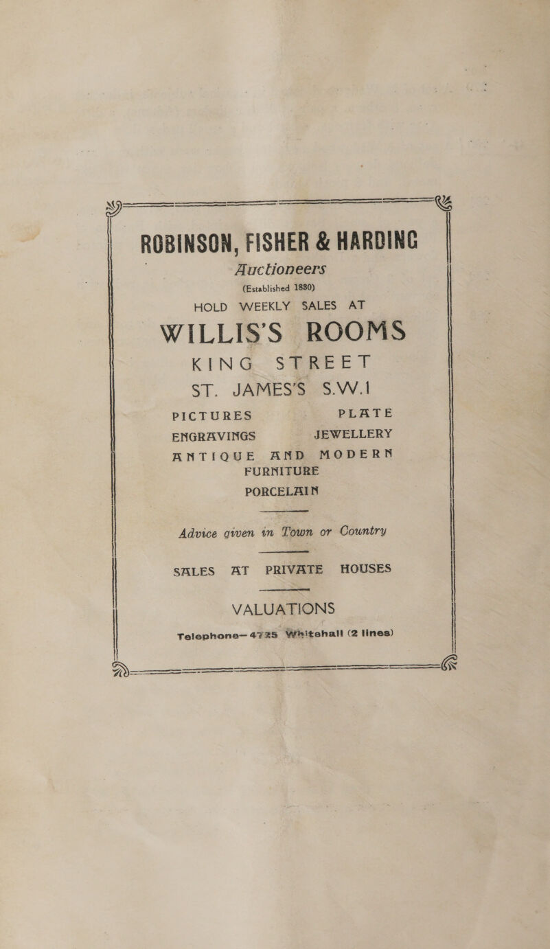 aS nak ERTS ES nn OF a EEE CE ——_ - ROBINSON, FISHER &amp; HARDING Auctioneers (Established 1830) HOLD WEEKLY SALES AT WILLIS’S ROOMS | KING. SPREET ST. JAMES’S S.W.1 PICTURES PLATE ENGRAVINGS JEWELLERY ANTIQUE AND MODERN FURNITURE PORCELAIN    G    Advice gwen in Town or Country |   i SALES AT PRIVATE HOUSES | VALUATIONS Telephone— 4725 Whitehall (2 lines)     