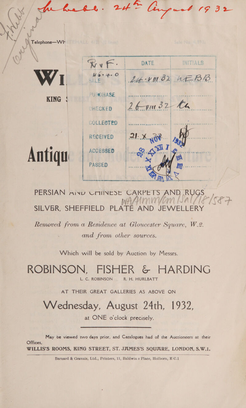        A Ui | ih Telephone—W F | Kvf- | Moe f-+ O SALE J OHASE KING HECKED GOLLE@T ED eu RECEIVED Anti qu ACCESSED | PASSED PERSIAN aiwy UNIINESE CARPETS NT Rugs, WA, f\4 i f a SILVER, SHEFFIELD PLATE AND pay eae Removed from a Residence at Gloucester Square, W.2. and from other sources. Which will be sold by Auction by Messrs. ROBINSON, FISHER G@ HARDING L. C. ROBINSON _R. H. HURLBATT AT THEIR GREAT GALLERIES AS ABOVE ON VWVednesday, August 24th, 1932, at ONE o'clock precisely. May be viewed two days prior, and Catalogues had of the Auctioneers at their Offices, WILLIS’S ROOMS, KING STREET, ST. JAMES’S SQUARE, LONDON, S.W.1.   — 5 a