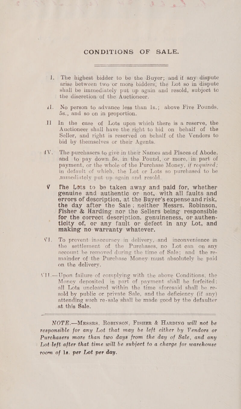 I] CONDITIONS OF SALE. The highest bidder to be the Buyer; and if any dispute shall be immediately put up again and resold, subject to the discretion of the Auctioneer. No person to advance less than Is.; above Five Pounds, 5s., and so on in proportion. In the case of Lots upon which there is a reserve, the Auctioneer shall have the right to bid on behalf of the Seller, and right is reserved on behalf of the Vendors to bid by themselves or their Agents. The purchasers to give in their Names and Places of Abode, and to pay down 5s. in the Pound, or more, in part of payment, or the whole of the Purchase Money, if required; in default of which, the Lot or Lots so purchased to be mmediately put up again and resold. ws The Lots to be taken away and paid for, whether genuine and authentic or not, with all faults and errors of description, at the Buyer’s expense and risk, the day after the Sale; neither Messrs. Robinson, Fisher &amp; Harding’ nor the Sellers being responsible for the correct description. genuineness, or authen- ticity of, or any fault or defect in any Lot, and making no warranty whatever. To prevent inaccuracy in delivery, and inconvenience in the settlement of the Purchases, no Lot can on any account be removed during the time of Sale; and the re- mainder of the Purchase Money must absolutely be paid on the delivery. Money deposited in part of payment shall be forfeited; all Lots uncleared within the time aforesaid shall be re- sold by public or private Sale, and the deficiency (if any) attending such re-sale shall be made good by the defaulter at this Sale.   oo