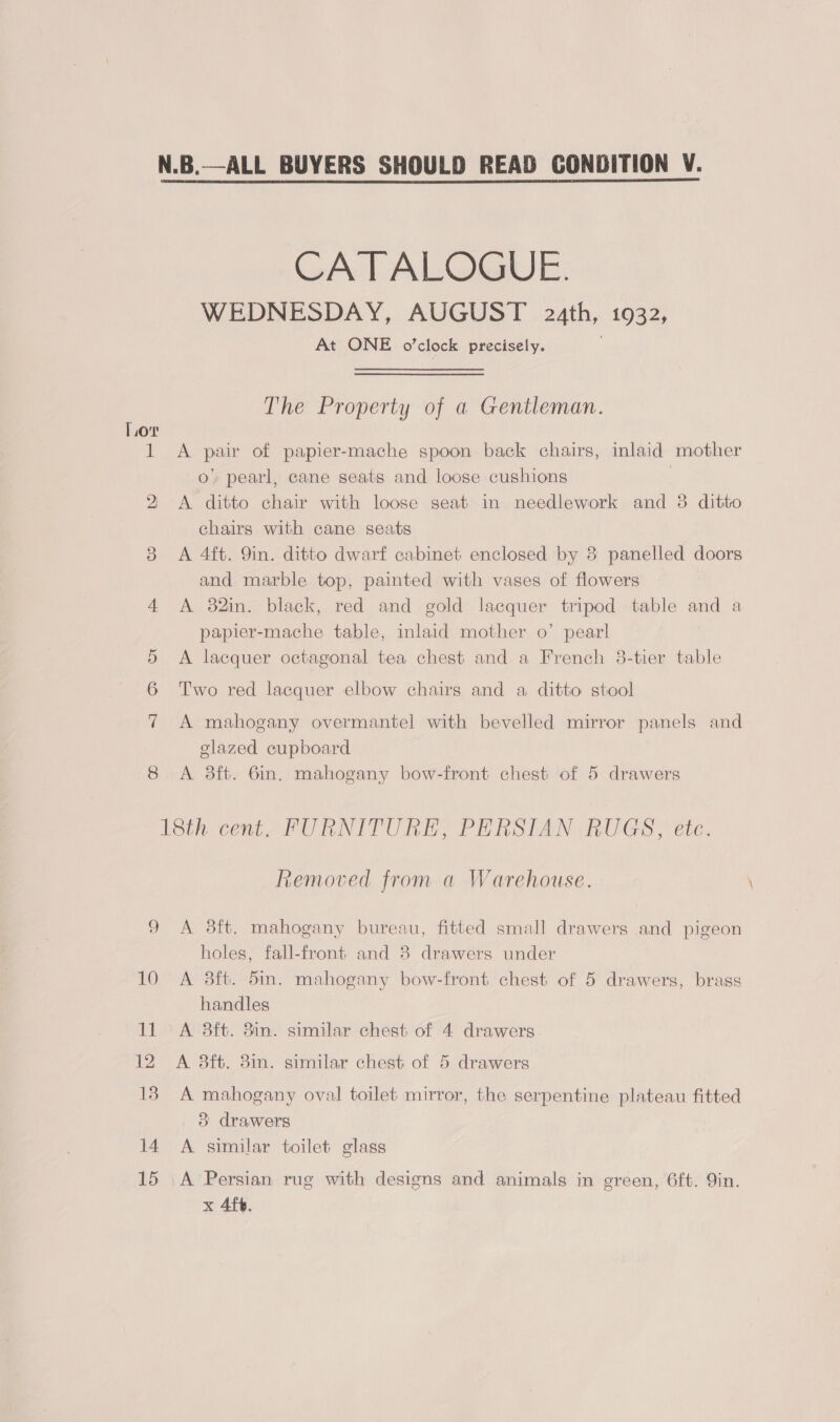 CA T ALOGUE. WEDNESDAY, AUGUST 24th, 1932, At ONE o’ clock precisely. The Property of a Gentleman. Lor 1 <A pair of papier-mache spoon back chairs, inlaid mother 0 pearl, cane seats and loose cushions 2 <A ditto chair with loose seat in needlework and 38 ditto chairs with cane seats 3 A 4ft. 9in. ditto dwarf cabinet enclosed by 8 panelled doors and marble top, painted with vases of flowers 4 A 32in. black, red and gold lacquer tripod table and a papier-mache table, inlaid mother o’ pearl A lacquer octagonal tea chest and a French 3-tier table Oo OK Two red lacquer elbow chairs and a ditto stool 7 A mahogany overmantel with bevelled mirror panels and glazed cupboard 8 <A 38ft. 6in. mahogany bow-front chest of 5 drawers iSth cnt FURNITURE? PERSIAN GHUGS > ete, Removed from a Warehouse. 9 <A 3ft. mahogany bureau, fitted small drawers and pigeon holes, fall-front and 8 drawers under 10 A 3ft. 5in. mahogany bow-front chest of 5 drawers, brass handles 11 A 3ft. 3in. similar chest of 4 drawers 12 A 83ft. 3in. similar chest of 5 drawers 18. A mahogany oval toilet mirror, the serpentine plateau fitted 3 drawers 14 A similar toilet glass 15 A Persian rug with designs and animals in green, 6ft. Qin. x 4fb.