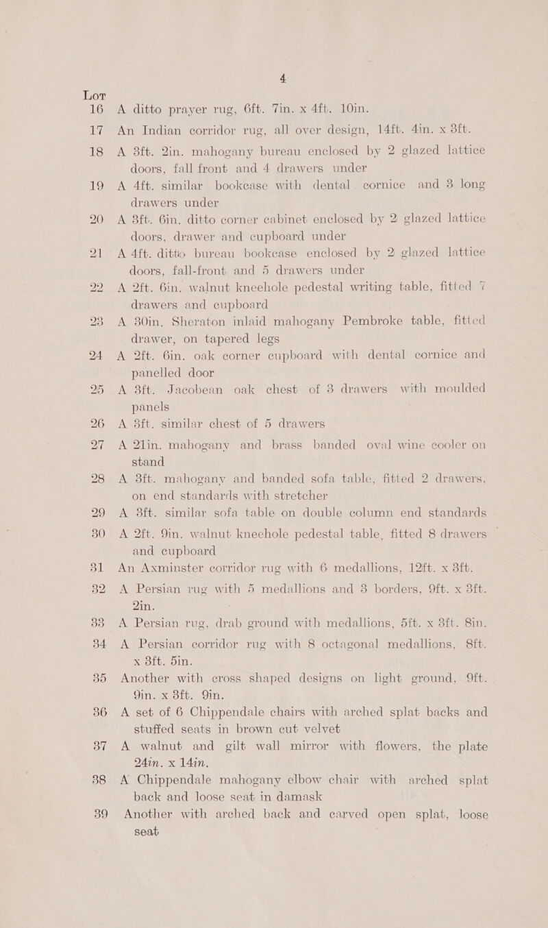 16 iL? 18 1G) aye) 36 O” 38 39 4 A ditto prayer rug, 6ft. Tin. x 4ft. 10in. An Indian corridor rug, all over design, 14ft. 4in. x 8ft. A 8ft. 2in. mahogany bureau enclosed by 2 glazed lattice doors, fall front and 4 drawers under A 4ft. similar bookcase with dental. cornice and 3 long drawers under A 8ft. 6in. ditto corner cabinet enclosed by 2 glazed lattice doors, drawer and cupboard under A 4ft. dittio bureau bookease enclosed by 2 glazed lattice doors, fall-front and 5 drawers under A 2ft. 6in. walnut kneehole pedestal writing table, fitted 7 drawers and cupboard A 80in. Sheraton inlaid mahogany Pembroke table, fitted drawer, on tapered legs A 2ft. 6in. oak corner cupboard with dental cornice and panelled door A 8ft. Jacobean oak chest of 38 drawers with moulded panels A 8ft. similar chest of 5 drawers A 2lin. mahogany and brass banded oval wine cooler on stand A 8ft. mahogany and banded sofa table, fitted 2 drawers, on end standards with stretcher A 8ft. similar sofa table on double column end standards A 2ft. 9in. walnut kneehole pedestal table, fitted 8 drawers and cupboard An Axminster corridor rug with 6 medallions, 12ft. x 3ft. A Persian rug with 5 medallions and 8 borders, 9ft. x 3ft. 2in. A Persian rug, drab ground with medallions, 5ft. x 3ft. 8in. A Persian corridor rug with 8 octagonal medallions, 8ft. x 8ft. 5in. Another with cross shaped designs on light ground, Mft. Gineex Blt. Sin, A set of 6 Chippendale chairs with arched splat backs and stuffed seats in brown cut velvet A walnut and gilt wall mirror with flowers, the plate 24in. x 14in. A Chippendale mahogany elbow chair with arched splat back and loose seat in damask Another with arched back and carved open splat, loose seat