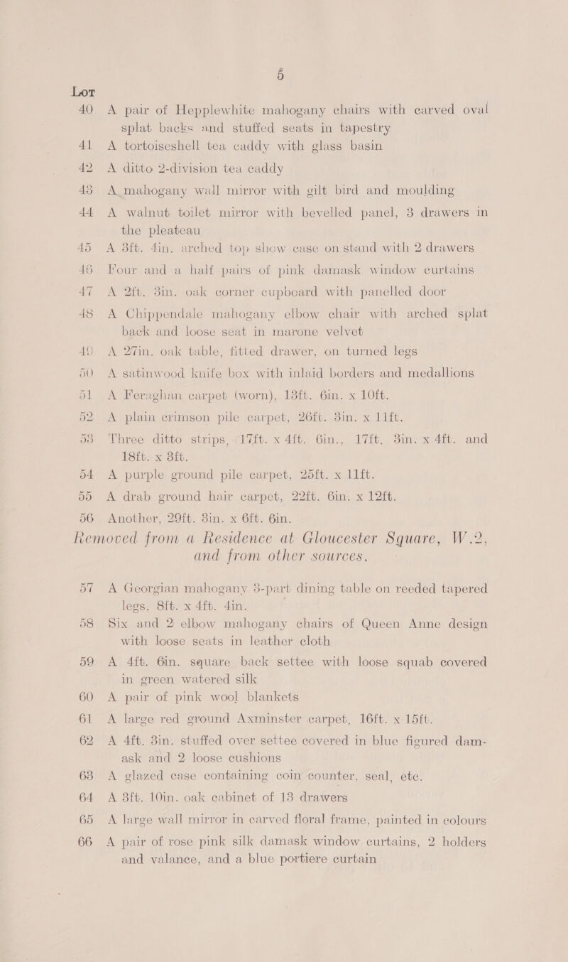 40 56 5 A pair of Hepplewhite mahogany chairs with carved oval splat backs and stuffed seats in tapestry A tortoiseshell tea caddy with glass basin A ditto 2-division tea caddy A mahogany wall mirror with gilt bird and moulding A walnut toilet mirror with bevelled panel, 38 drawers in the pleateau A 38ft. 4in. arched top show case on stand with 2 drawers Four and a half pairs of pink damask window curtains A 2ft. 3m. oak corner cupboard with panelled door A Chippendale mahogany elbow chair with arched splat back and loose seat in marone velvet A 2'in. oak table, fitted drawer, on turned legs A satinwood knife box with inlaid borders and medalhons A Feraghan carpet (worn), 18ft. 6in. x 10ft. A plain crimson pile carpet, 26ft. 3im. x 11ft. Three ditto strips, <17ft. x 4ft. 6in., 17ft. 8in. x 4ft. and 18ft. x 8ft. A purple: ground pile carpet, 2oft. x 11it. A drab ground hair carpet, 22ft. 6in. x 12ft. Another, 29ft. 3in. x 6ft. 6in. o7 and from other sources. A Georgian mahogany 8-part dining table on reeded tapered legs, Sit. x 4ft. 4in. Six and 2 elbow mahogany chairs of Queen Anne design with loose seats in leather cloth A 4ft. 6m. square back settee with loose squab covered in green watered silk A pair of pink wool blankets A large red ground Axminster carpet, 16ft. x 15ft. A 4ft. 3in. stuffed over settee covered in blue figured dam- ask and 2 loose cushions A glazed case containing coin counter, seal, etc. A 38ft. 10in. oak cabinet of 13 drawers A large wall mirror in carved floral frame, painted in colours A pair of rose pink silk damask window curtains, 2 holders and valance, and a blue portiere curtain