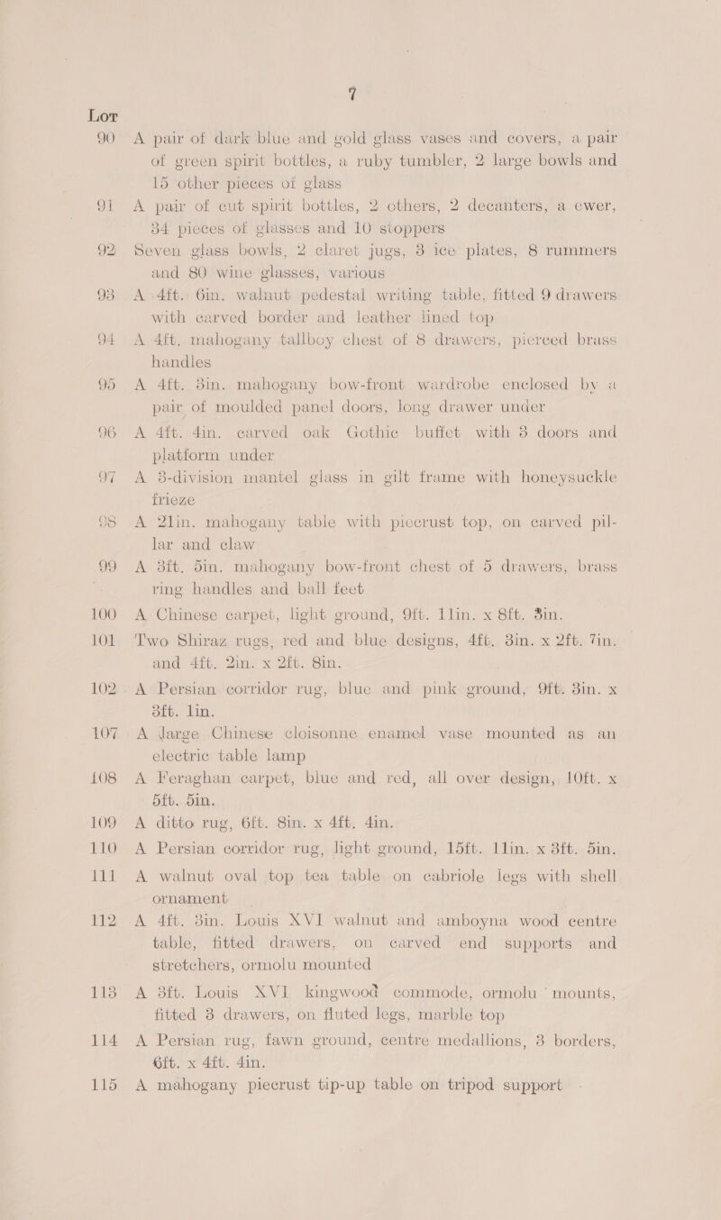 90) oil 92, 113 114 aes A pair of dark blue and gold glass vases and covers, a pair of green spirit bottles, a ruby tumbler, 2 large bowls and 15 other pieces of glass A pair of cut spirit bottles, 2 others, 2 decanters, a ewer, 384 pieces of glasses and 10 stoppers Seven glass bowls, 2 claret jugs, 8 ice plates, 8 rummers and 80 wine glasses, various A \4ft.: 6in. walnut pedestal writing table, fitted 9 drawers with carved border and leather lined top A 4ft. mahogany tallboy chest of 8 drawers, pierced brass handles A 4ft. 8in. mahogany bow-front wardrobe enclosed by a pair of moulded panel doors, long drawer under A 4ft. 4in. carved oak Gothic buffet with 3 doors and platform under A 8-division mantel glass in gilt frame with honeysuckle frieze A 2lin. mahogany table with piccrust top, on carved pil- lar and claw A 38ft. din. mahogany bow-front chest of 5 drawers, brass ring handles and ball feet A Chinese carpet, light ground, 9ft. llin. x 8ft, 3in. Two Shiraz rugs, red and blue designs, 4ft. 3in. x 2ft. Tin. and 44%. Quins x 2ib. Sim, A Persian corridor rug, blue and pink ground, Oft. 3in. x 8ft. lin. A large Chinese cloisonne enamel vase mounted as an electric table lamp A Feraghan carpet, blue and red, all over design,, 1Oft. x 5fb. 5in. A ditto rug, 6ft. Sin. x 4ft, 4in. A Persian corridor rug, light ground, 15ft. llin. x 3ft. 5in. A walnut oval top tea table on cabriole legs with shell ornament _ A 4ft. 3m. Louis XVI walnut and amboyna wood centre table, fitted drawers, on carved end supports and stretchers, ormolu mounted A 8ft. Louis XVI kingwood commode, ormolu ° mounts, fitted 8 drawers, on fluted legs, marble top A Persian rug, fawn ground, centre medallions, 3 borders, ft. x 4ft. 4in. A mahogany piecrust tip-up table on tripod support