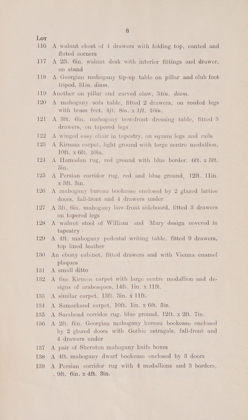 116 ai, 8 A walnut chest of 4 drawers with folding top, canted and fluted corners A 2ft. 6in, walnut desk with interior fittings and drawer, on stand A Georgian mahogany tip-up table on pillar and club foot tripod, 8lin. diam. Another on pillar and carved claw, 34in. diam. A mahogany sofa table, fitted 2 drawers, on reeded legs with brass feet, 4/t. Sin. x 1ft. 10m. A 3it. 6m. mahogany bow-front dressing table, fitted 3 drawers, on tapered legs A winged easy chair in tapestry, on square legs and rails A Kirman carpet, ight ground with large centre medallion, 10ft. x 6ft. 10in. A Hamadan rug, red ground, with blue border, 6ft. x 3ft. din. A Persian corridor rug, red and blue ground, 12ft. 11lin. x 3ft. 8in. A mahogany bureau bookcase enclosed by 2 glazed lattice doors, fall-front and 4 drawers under A 8ft. 6in. mahogany bow-front sideboard, fitted 3 drawers on tapered legs A walnut stool of Wiliam and Mary design covered in tapestry - A 4ft. mahogany pedestal writing table, fitted 9 drawers, top lned leather An ebony cabinet, fitted drawers and with Vienna enamel plaques A small ditto A fine Kirman carpet with large centre medallion and de- signs of arabesques, 14ft. lin. x 11ft. A similar carpet, 18fb. 3in. x 11ft. A Samarkand carpet, 10ft. lin. x 6ft. 5in. A Sarabend corridor rug, blue ground, 12ft. x 2ft. Tin. A 2ft. 6in. Georgian mahogany bureau bookcase enclosed by 2 glazed doors with Gothic astragals, fall-front and 4 drawers under A pair of Sheraton mahogany knife boxes A 4ft. mahogany dwarf bookcase enclosed by 3 doors A Persian corridor rug with 4 medallions and 38 borders,