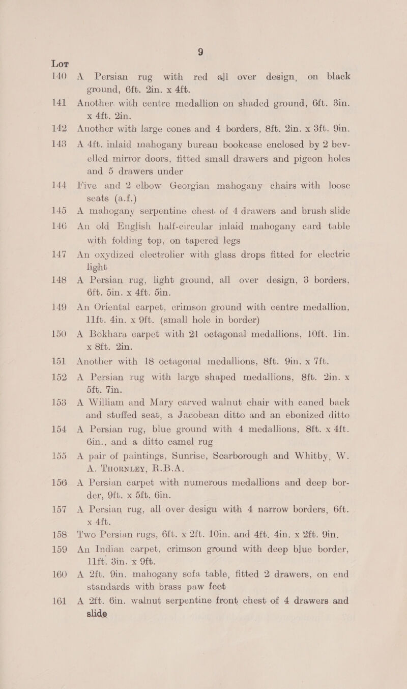 140 141 142, 1438 160 161 9 A Persian rug with red all over design, on black eround, 6fb. Qin. x 4ft. Another. with centre medallion on shaded ground, 6ft. 3in. x 4ft. 2in. Another with large cones and 4 borders, 8ft. 2in. x 3ft. Qin. A 4ft. inlaid minahogany bureau bookcase enclosed by 2 bev- elled mirror doors, fitted small drawers and pigeon holes and 5 drawers under Five and 2 elbow Georgian mahogany chairs with loose seats (a.f.) A mahogany serpentine chest of 4 drawers and brush slide An old English half-circular inlaid mahogany card table with folding top, on tapered legs An oxydized electroher with glass drops fitted for electric light A Persian rug, light ground, all over design, 3 borders, 6ft. 5in. x 4ft. din. An Oriental carpet, crimson ground with centre medallion, lift. 4in. x 9ft. (small hole in border) A Bokhara carpet with 2 octagonal medallions, 10ft. Lin. x 8ft. 2in. Another with 18 octagonal medallions, 8ft. Qin. x 7ft. A Persian rug with large shaped medallions, 8ft. 2in. x Stu, ‘Tim: A William and Mary carved walnut chair with caned back and stuffed seat, a Jacobean ditto and an ebonized ditto A Persian rug, blue ground with 4 medallions, 8ft. x 4ft. 6in., and a ditto camel rug A pair of paintings, Sunrise, Scarborough and Whitby, W. A. THoRNLEY, R.B.A. A Persian carpet with numerous medallions and deep bor- der, Oft. x 5fb. 6in. | A Persian rug, all over design with 4 narrow borders, 6ft. x 4ft. Two Persian rugs, 6ft. x 2ft. 10in. and 4ft. 4in. x 2ft. Qin. An Indian carpet, crimson ground with deep blue border, 11ft. 3in. x 9ft. A 2ft. 9in. mahogany sofa table, fitted 2 drawers, on end standards with brass paw feet A 2ft. 6in. walnut serpentine front chest of 4 drawers and slide
