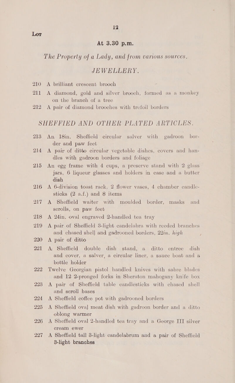 Lor At 3.30 p.m. The Property of a Lady, and from various sources. JHWEHLLERY. 210 A brilliant crescent brooch 211 A diamond, gold and silver brooch, formed as a monkey on the branch of a tree 212 <A pair of diamond brooches with trefoil borders SHHFFIED AND OTHER PLATED ARTICLES. 2138 An 18in. Sheffield circular salver with gadroon bor- der and paw feet 214 A pair of ditto circular vegetable dishes, covers and han- dles with gadroon borders and foliage 215 An ege frame with 4 cups, a preserve stand with 2 glass jars, 6 liqueur glasses and holders in case and a butter dish 216 <A 6-division toast rack, 2 flower vases, 4 chamber candle- sticks (2 a.f.) and 8 items 217 A Sheffield waiter with moulded border, masks and scrolls, on paw feet 218 A 24in. oval engraved 2-handled tea tray 219 A pair of Sheffield 3-light candelabra with reeded branches and chased shell and gadrooned borders, 22in. high 220 <A pair of ditto 221 <A, Sheffield double dish stand, a _ ditto entree dish and cover, a salver, a circular liner, a sauce boat and a bottle holder 222 ‘Twelve Georgian pistol handled knives with sabre blades and 12 2-pronged forks in Sheraton mahogany knife box 228 A pair of Sheffield table candlesticks with chased shell and scroll bases 224 <A Sheffield coffee pot with gadrooned borders 225 A Sheffield oval meat dish with gadroon border and a ditto oblong warmer | 226 A Sheffield oval 2-handled tea tray and a George III silver cream ewer 227 <A Sheffield tall 38-light candelabrum and a pair of Sheffield 8-light branches /