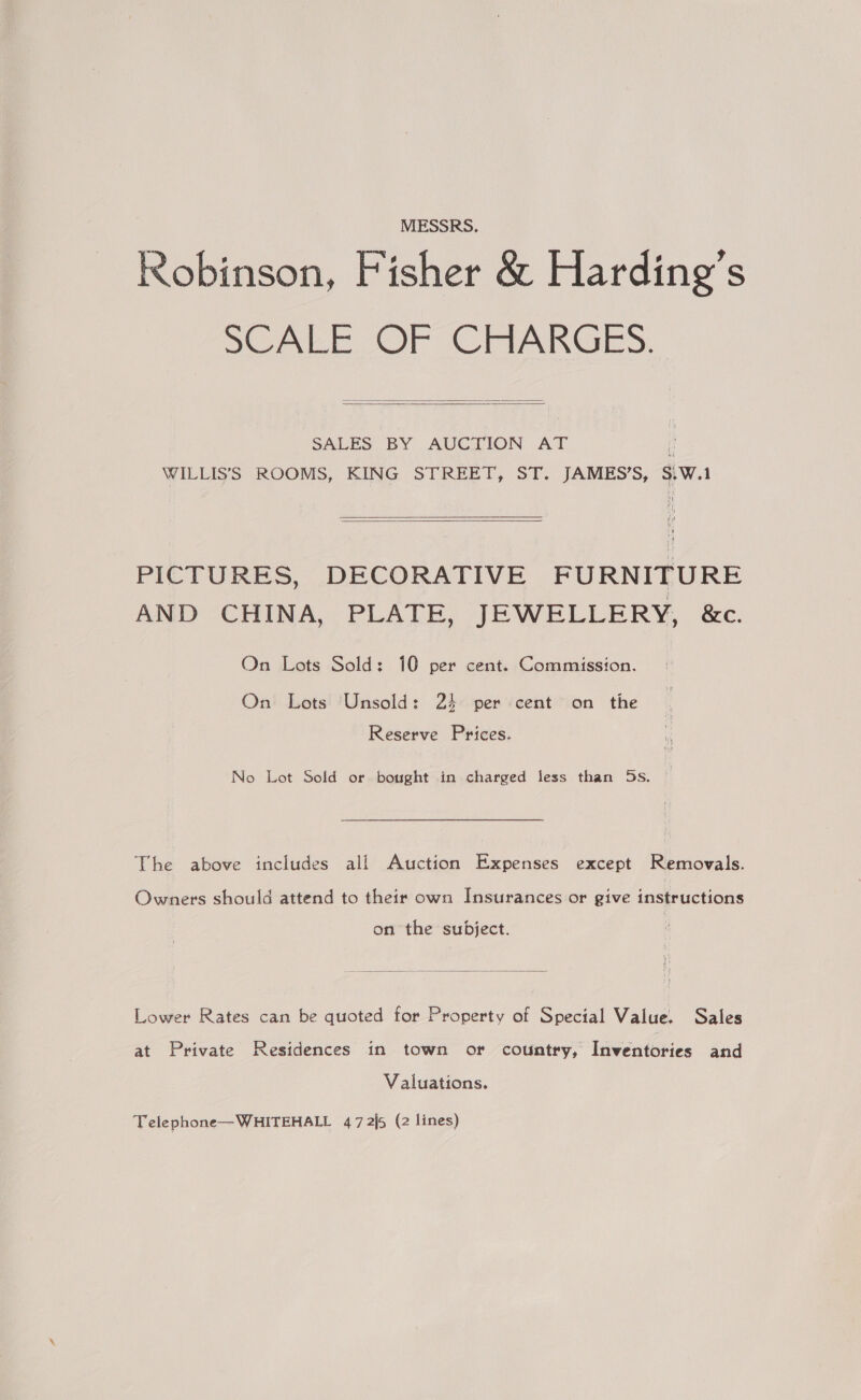 MESSRS. Robinson, Fisher &amp; Harding's SCALE OF CHARGES.   SALES BY AUCTION AT ! WILLIS’S ROOMS, KING STREET, ST. JAMES’S, S\W.1  PICTURES, DECORATIVE FURNITURE AND CHINA, PLATE, JEWELLERY, &amp;c. On Lots Sold: 10 per cent. Commission. On Lots Unsold: 24 per cent on the Reserve Prices. No Lot Sold or bought in charged less than 5s. The above includes all Auction Expenses except Removals. Owners should attend to their own Insurances or give instructions on the subject.  Lower Rates can be quoted for Property of Special Value. Sales at Private Residences in town or country, Inventories and Valuations. Telephone—WHITEHALL 47 2\5 (2 lines)