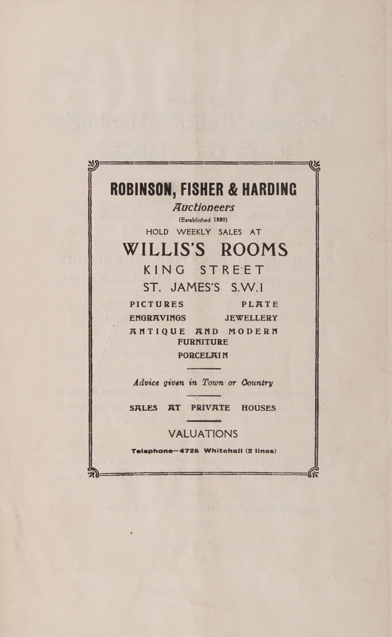 ROBINSON, FISHER &amp; HARDING Auctioneers (Established 1830) HOLD WEEKLY SALES AT WILLISS ROOMS KUNG Seer Ree i ST. JAMES’S $.W.1 PICTURES PLATE ENGRAVINGS JEWELLERY ANTIQUE AND MODERN FURNITURE PORCELAIN    Advice gwen tn Town or Country  SALES AT PRIVATE HOUSES  VALUATIONS Telephone—4725 Whitehall (2 lines)    