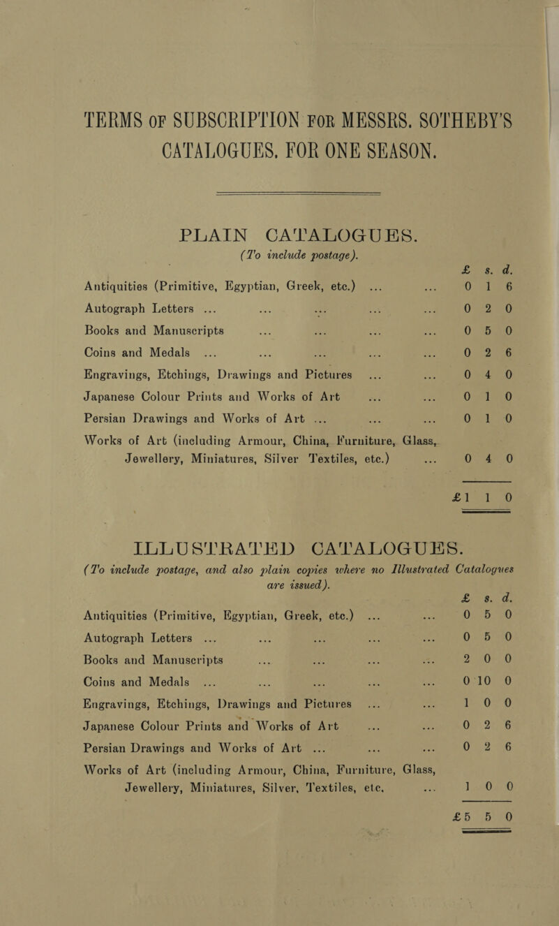 TERMS or SUBSCRIPTION For MESSRS, SOTHEBY'S CATALOGUES, FOR ONE SEASON.  PLAIN CATALOGUES. (7'o include postage). Antiquities (Primitive, Egyptian, Greek, etc.) F i bs Autograph Letters ... O22 SG Books and Manuscripts 0 820 Coins and Medals 0 2° 6 Engravings, Etchings, Drawings and Pictures ee. ae Japanese Colour Enits and Works of Art Out wLO Persian Drawings and Works of Art ... be ames Works of Art (including Armour, China, Furniture, Glass, Jewellery, Miniatures, Silver Textiles, etc.) mA Ole s0 Sale oe ILLUSTRATED CATALOGUES. (T'o include postage, and also plain copies where no Illustrated Catalogues are issued ). pay. ae ¢ Antiquities (Primitive, Egyptian, Greek, etc.) 0:55 1 Autograph Letters 0 5 0 Books and Manuscripts Z 20-0 Coins and Medals , 0:10 0 Engravings, Etchings, Drawings and Pictures ea OF Oo Japanese Colour Prints and Works of Art 00. 22°5 Persian Drawings and Works of Art 02. 6 Works of Art (including Armour, China, Furniture, Glass, Jewellery, Miniatures, Silver, Textiles, ete. 2 1.4070 25 beg