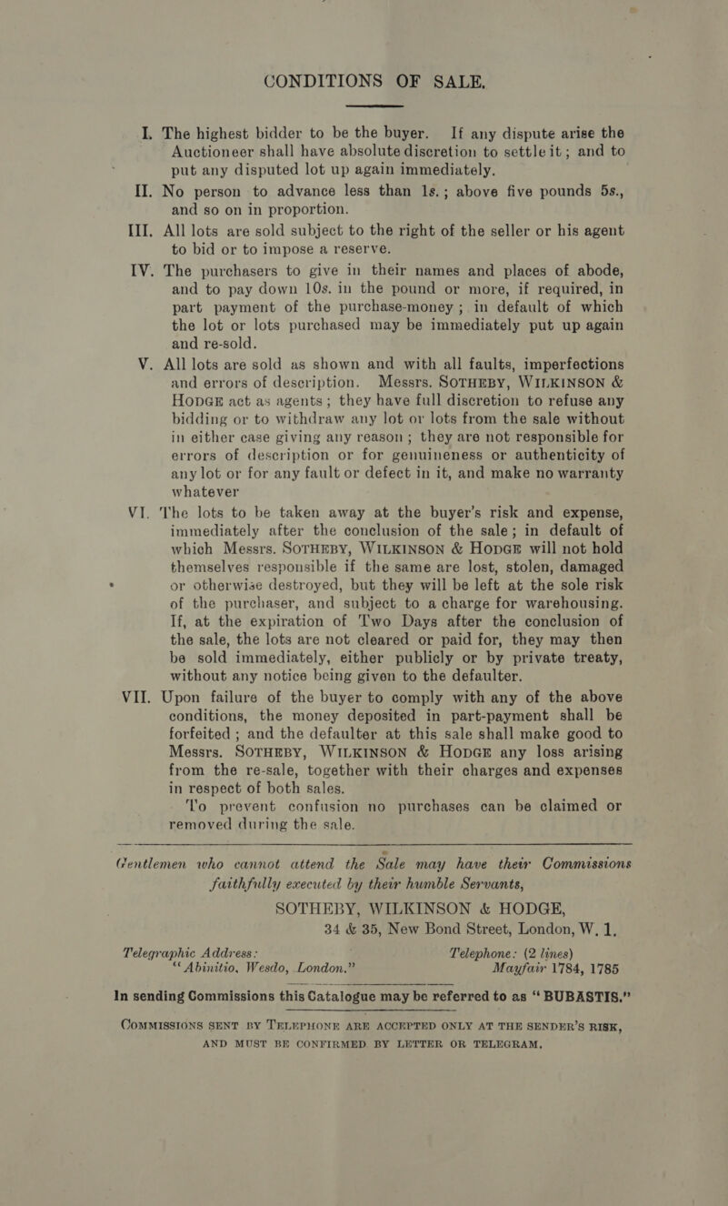 CONDITIONS OF SALE,  I. The highest bidder to be the buyer. If any dispute arise the Auctioneer shall have absolute discretion to settle it; and to put any disputed lot up again immediately. | II. No person to advance less than ls.; above five pounds 5s., and so on in proportion. III. All lots are sold subject to the right of the seller or his agent to bid or to impose a reserve. IV. The purchasers to give in their names and places of abode, and to pay down 10s. in the pound or more, if required, in part payment of the purchase-money ; in default of which the lot or lots purchased may be immediately put up again and re-sold. V. All lots are sold as shown and with all faults, imperfections and errors of description. Messrs. SorHreBy, WILKINSON &amp; HonpGsE act as agents; they have full discretion to refuse any bidding or to withdraw any lot or lots from the sale without in either case giving any reason; they are not responsible for errors of description or for genuineness or authenticity of any lot or for any fault or defect in it, and make no warranty whatever VI. The lots to be taken away at the buyer’s risk and expense, immediately after the conclusion of the sale; in default of which Messrs. SOTHEBY, WILKINSON &amp; HopaGe will not hold themselves responsible if the same are lost, stolen, damaged or otherwise destroyed, but they will be left at the sole risk of the purchaser, and subject to a charge for warehousing. If, at the expiration of Two Days after the conclusion of the sale, the lots are not cleared or paid for, they may then be sold immediately, either publicly or by private treaty, without any notice being given to the defaulter. VII. Upon failure of the buyer to comply with any of the above conditions, the money deposited in part-payment shall be forfeited ; and the defaulter at this sale shall make good to Messrs. SOTHEBY, WILKINSON &amp; HopG#&amp; any loss arising from the re-sale, together with their charges and expenses in respect of both sales. I'o prevent confusion no purchases can be claimed or removed during the sale. Gentlemen who cannot attend the Sale may have thetx Commissions faithfully executed by their humble Servants, SOTHEBY, WILKINSON &amp; HODGE, 34 &amp; 3 New Bond Street, London, W, 1, Telegraphic Address: Telephone: (2 lines) *€ Abinitio, Wesdo, London.” Mayfair 1784, 1785 In sending Commissions this Catalogue may be referred to as “‘ BUBASTIS.”  OomMISSIONS SENT BY TELEPHONE ARE ACCEPTED ONLY AT THE SENDER’S RISE, AND MUST BE CONFIRMED. BY LETTER OR TELEGRAM,