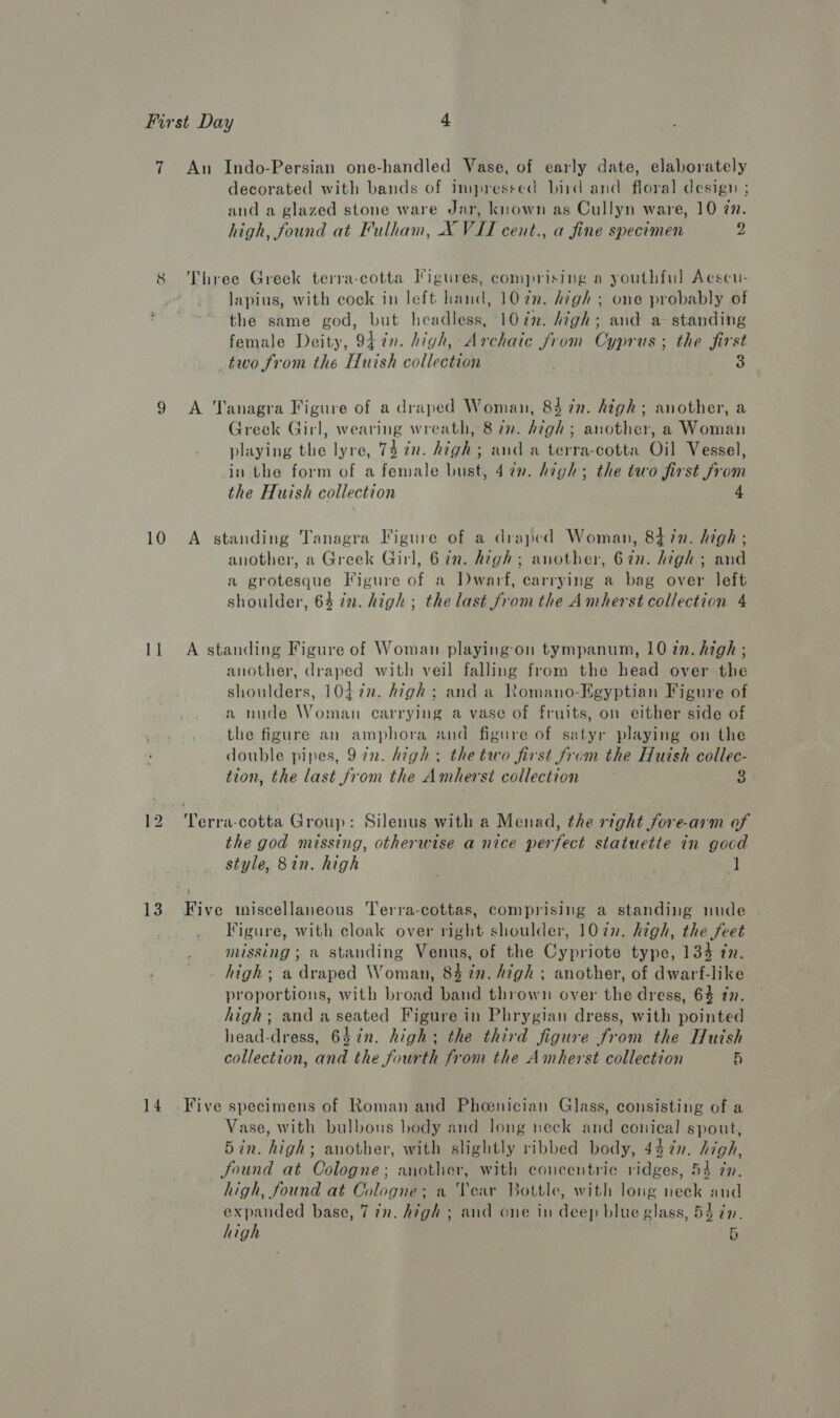 8 10 13 14 decorated with bands of impressed bird and floral design ; and a glazed stone ware Jar, known as Cullyn ware, 10 77. high, found at Fulham, X VII cent., a fine specimen 2 Three Greek terra-cotta Figures, comprising a youthful Aescu- lapius, with cock in left hand, 107n. high ; one probably of the same god, but headless, 10 én. high; and a standing female Deity, 947n. high, Archaic from Cyprus; the first two from the Huish collection | 3 A Tanagra Figure of a draped Woman, 84 7n. high; another, a Greek Girl, wearing wreath, 8 in. high; another, a Woman playing the lyre, 74 in. high; and a terra-cotta Oil Vessel, in the form of a female bust, 4 in. high; the two first from the Huish collection A standing Tanagra Figure of a draped Woman, 84 in. high ; another, a Greek Girl, 62n. high; another, 62n. high; and a grotesque Figure of a Dwarf, carrying a bag over left shoulder, 64 in. high; the last from the Amherst collection 4 A standing Figure of Woman playing on tympanum, 10 zn. high ; another, draped with veil falling from the head over the shoulders, 1047n. high; and a Romano-Egyptian Figure of a nude Woman carrying a vase of fruits, on either side of the figure an amphora and figure of satyr playing on the double pipes, 9 in. high; the two first from the Huish collec- tion, the last from the Amherst collection 8 the god missing, otherwise a nice perfect statuetie in gocd style, 8in. high | ] Five miscellaneous Terra-cottas, comprising a standing nude Figure, with cloak over right shoulder, 10in. high, the feet missing; a standing Venus, of the Cypriote type, 134 in. high; a draped Woman, 8% in. high ; another, of dwarf-like proportions, with broad band thrown over the dress, 64 77. high; and a seated Figure in Phrygian dress, with pointed head-dress, 647in. high; the third figure from the Huish collection, and the fourth from the Amherst collection 5 Five specimens of Roman and Phenician Glass, consisting of a Vase, with bulbous hody and long neck and conical spout, 5in. high; another, with slightly ribbed body, 437n. high, Sound at Cologne; another, with concentric ridges, 54 ¢n. high, found at Cologne; a Year Bottle, with long neck and expanded base, 7 7n. high ; and one in deep blue glass, 54 zn.