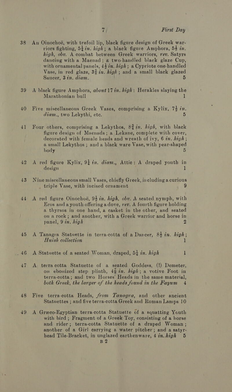 39 40 4] 42 43 44 45 47 48 49 7 First Day An Oinochoé, with trefoil lip, black figure design of Greek war- riors fighting, 547n. high; a black figure Amphora, 54 in. high, obv. A combat between Greek warriors, rev. Satyrs dancing with a Maenad;: a two-handled black glaze Cup, with ornamental panels, 4472. high ; a Cypriote one-handled Vase, in red glaze, 3$7n. high; and a small black glazed Saucer, 3 tn. diam. . 5 A black figure Amphora, about 17 in. high: Herakles slaying the Marathonian bull | ] Five miscellaneous Greek Vases, comprising a Kylix, 74 7n. diam., two Lekythi, ete. 5 Four others, comprising a Lekythos, 8%in. Azégh, with black figure design of Maenads; a Lekane, complete with cover, decorated with female heads and wreath of ivy, 6 tn. high; a small Lekythos ; and a black ware Vase, with pear-shaped body A red figure Kylix, 9} tn. diam., Attic: A draped youth in design 1 Nine miscellaneous small Vases, chiefly Greek, including a curious triple Vase, with incised ornament 9 A red figure Oinochoé, 94 in. high, obv. A seated nymph, with Eros and a youth offering a dove, ev. A fourth figure holding a thyrsos in one hand, a casket in the other, and seated on a rock; and another, with a Greek warrior and horse in panel, 92n. high 2 A Tanagra Statuette in terra-cotta of a Dancer, 83 in. high; Huish collection 1 A Statuette of a seated Woman, draped, 5+ in. high l A terracotta Statuette of a seated Goddess, (2?) Demeter, on ebonized step plinth, 4g in. high; a votive Foot in terra-cotta; and two Horses’ Heads in the same material, both Greek, the larger of the heads found in the Fayum 4 Five terra-cotta Heads, from Tanagra, and other ancient Statuettes ; and five terra-cotta Greek and Roman Lamps 10 A Greco-Egyptian terra-cotta Statuette of a squatting Youth with bird ; Fragment of a Greek Toy, consisting of a horse and rider; terra-cotta Statuette of a draped Woman; another of a Girl carrying a water pitcher; and a satyr- head Tile-Bracket, in unglazed earthenware, 4in.high 5