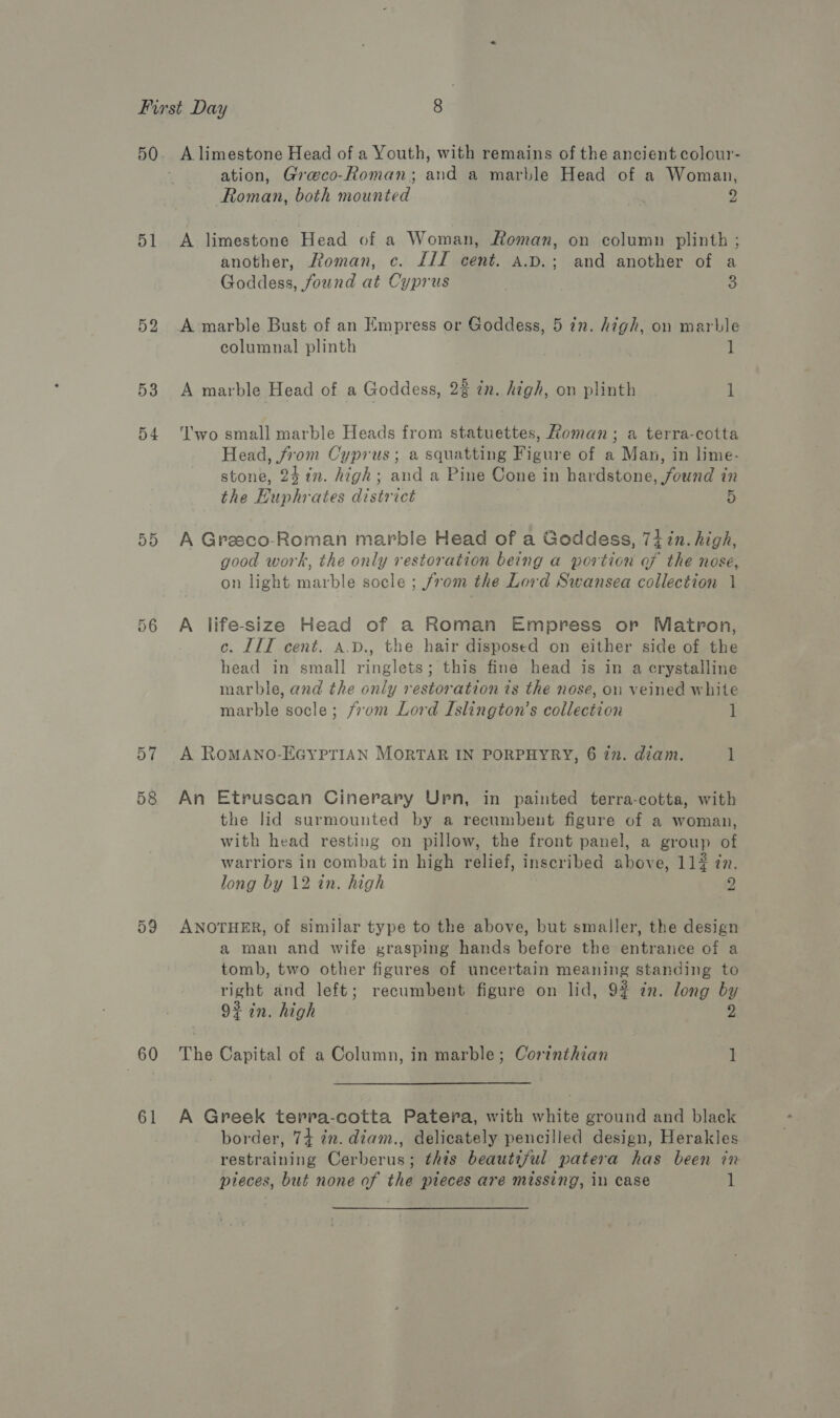 51 52 53 54 5D 56 57 58 59 60 61 A limestone Head of a Youth, with remains of the ancient colour- ation, Graeco-Roman; and a marble Head of a Woman, Roman, both mounted 9 A limestone Head of a Woman, Roman, on column plinth ; another, Roman, c. £11 cent. A.p.; and another of a Goddess, found at Cyprus 3 A marble Bust of an Empress or Goddess, 5 in. high, on marble columnal plinth 1 A marble Head of a Goddess, 22 in. high, on plinth 1 ‘'wo small marble Heads from statuettes, Roman; a terra-cotta Head, from Cyprus; a squatting Figure of a Man, in lime- stone, 24 ¢n. high; and a Pine Cone in hardstone, found in the Huphrates district 5 A Greeco-Roman marble Head of a Goddess, 7i zn. high, good work, the only restoration being a portion af the nose, on light marble socle ; from the Lord Swansea collection 1 A life-size Head of a Roman Empress or Matron, c. IIT cent. a.D., the hair disposed on either side of the head in small ringlets; this fine head is in a crystalline marble, and the only restoration ts the nose, on veined white marble socle; from Lord Islington’s collection 1 A RoMANO-EGYPTIAN MORTAR IN PORPHYRY, 67n. diam. 1 An Etruscan Cinerary Upn, in painted terra-cotta, with the lid surmounted by a recumbent figure of a woman, with head resting on pillow, the front panel, a group of warriors in combat in high relief, inscribed above, 114 77. long by 12 in. high 2 ANOTHER, of similar type to the above, but smaller, the design a man and wife grasping hands before the entrance of a tomb, two other figures of uncertain meaning standing to right and left; recumbent figure on lid, 92 in. long by 92 in. high 2 The Capital of a Column, in marble; Corinthian i A Greek terra-cotta Patera, with white ground and black border, 74 2m. diam., delicately pencilled design, Herakles restraining Cerberus; this beautiful. patera has been in pieces, but none of the pieces are missing, in case 1