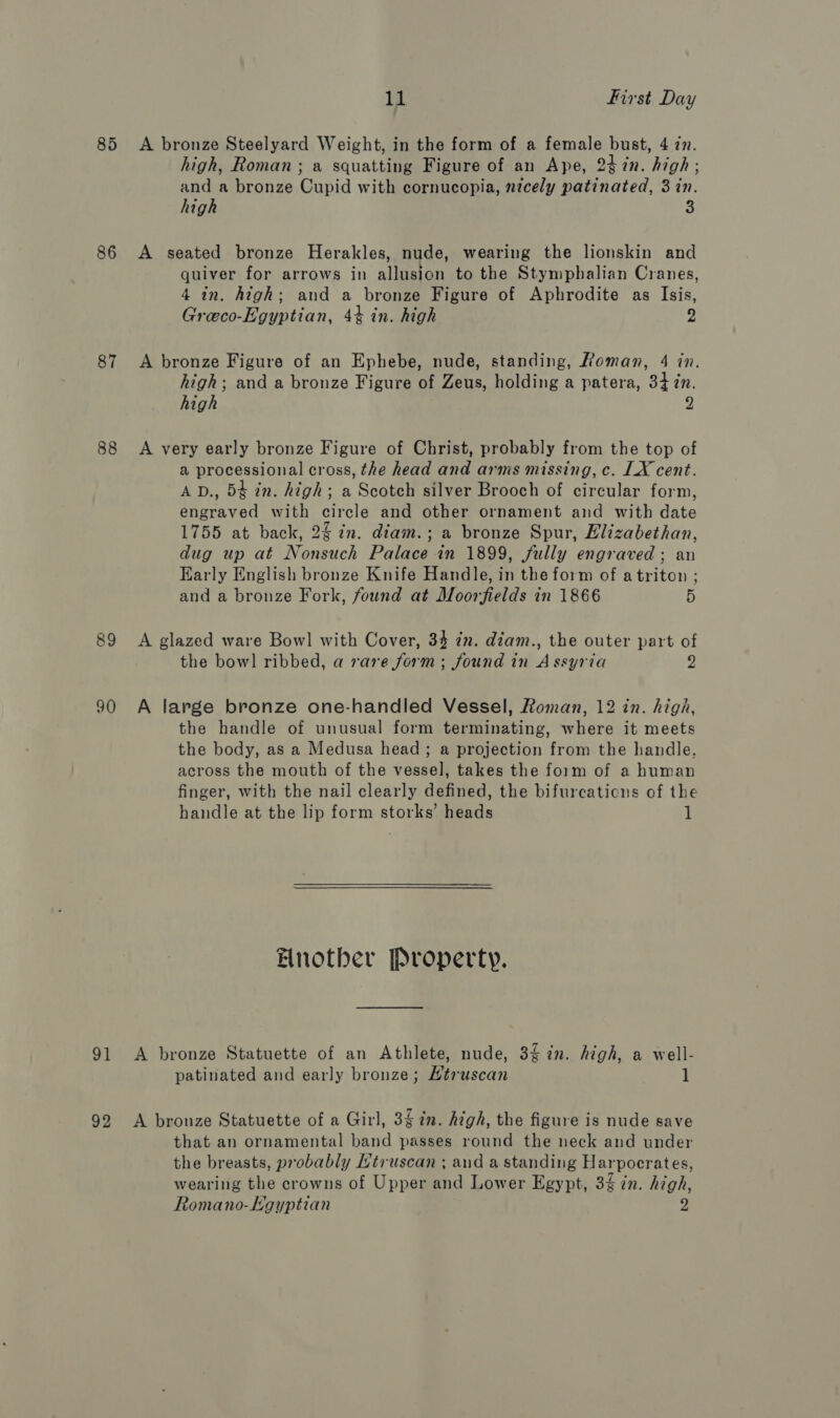 86 87 88 89 90 91 la First Day A bronze Steelyard Weight, in the form of a female bust, 4 7. high, Roman ; a squatting Figure of an Ape, 247in. high; and a bronze Cupid with cornucopia, nicely patinated, 3 in. high 3 A seated bronze Herakles, nude, wearing the lionskin and quiver for arrows in allusion to the Stymphalian Cranes, 4 in. high; and a bronze Figure of Aphrodite as Isis, Greeco-Egyptian, 44 in. high 2 A bronze Figure of an Ephebe, nude, standing, Roman, 4 in. high; and a bronze Figure of Zeus, holding a patera, 34 zn. high z A very early bronze Figure of Christ, probably from the top of a processional cross, the head and arms missing, c. LX cent. AD., 5¢ in. high; a Scotch silver Brooch of circular form, engraved with circle and other ornament and with date 1755 at back, 24 in. diam.; a bronze Spur, Elizabethan, dug up at Nonsuch Palace in 1899, fully engraved ; an Early English bronze Knife Handle, in the form of atriton ; and a bronze Fork, found at Moorfields in 1866 5 A glazed ware Bowl with Cover, 34 7m. diam., the outer part of the bow] ribbed, a rare form; found in Assyria 2 A large bronze one-handled Vessel, Roman, 12 in. higa, the handle of unusual form terminating, where it meets the body, as a Medusa head ; a projection from the handle, across the mouth of the vessel, takes the form of a human finger, with the nail clearly defined, the bifurcations of the handle at the lip form storks’ heads 1 Bnotbher Property. A bronze Statuette of an Athlete, nude, 3 in. high, a well- patinated and early bronze; Htruscan 1 that an ornamental band passes round the neck and under the breasts, probably Htruscan ; and a standing Harpocrates, wearing the crowns of Upper and Lower Egypt, 3 in. high, Romano-EHgyptian D)