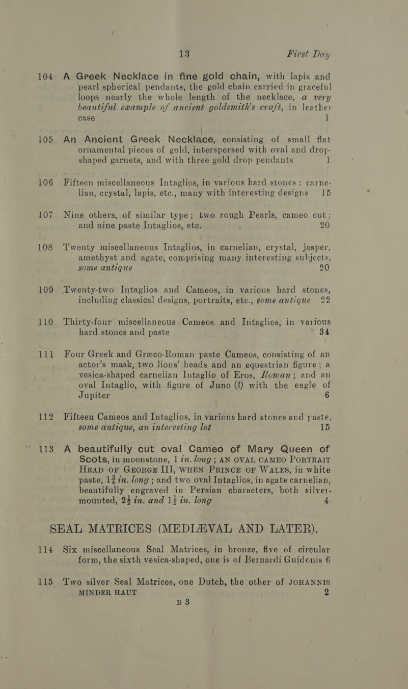 107 108 109 110 ty 2 112 113 13 First Day A Greek Necklace in fine gold chain, with lapis and - pearl spherical pendants, the gold chain carried in graceful loops nearly the whole length of the necklace, a very beautiful example af ancient goldsmith’s craft, in leather case ] ornamental pieces of gold, interspersed with oval and drop- shaped garnets, and with three gold drop pendants ] Fifteen miscellaneous Intaglios, in various hard stones: carne- lian, crystal, lapis, etc., many with interesting designs 15 Nine others, of similar type; two rough Pearls, cameo cut; and nine paste Intaglios, ete. 20 Twenty miscellaneous Intaglios, in carnelian, crystal, jasper, amethyst and agate, comprising many interesting subjects, some antique 20 Twenty-two Intaglios and Cameos, in various hard stones, including classical designs, portraits, etc., some antique 22 Thirty-four miscellaneous Cameos and Intaglios, in various hard stones and paste Sui 34 Four Greek and Greco-Roman paste Cameos, consisting of an actor’s mask, two lions’ heads and an equestrian figure; a vesica-shaped carnelian Intaglio of Eros, Roman; and an oval Intaglio, with figure of Juno (2?) with the eagle of Jupiter 6 Fifteen Cameos and Intaglios, in various hard stones and paste, some antique, an interesting lot 15 A beautifully cut oval Cameo of Mary Queen of Scots, in moonstone, 1 27. long; AN OVAL CAMEO PORTRAIT HEAD OF GrorGE III, WHEN PRINCE OF WALES, in white paste, 1#7n. long ; and two oval Intaglios, in agate carnelian, beautifully engraved in Persian characters, both silver- mounted, 24 in. and 14 in. long 4 form, the sixth vesica-shaped, one is of Bernardi Guidonis 6 MINDER HAUT ‘6 2 B 3