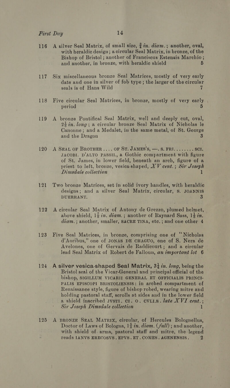 116 Ly 118 119 120 122 123 124 A silver Seal Matrix, of small size, 277. diam.; another, oval, with heraldic design; acircular Seal Matrix, in bronze, of the Bishop of Bristol ; another of Franciscus Estensis Marchio ; and another, in bronze, with heraldic shield 5 Six miscellaneous bronze Seal Matrices, mostly of very early date and one in silver of fob type; the larger of the circular seals is of Hans Wild 7 Five circular Seal Matrices, in bronze, mostly of very early period 5 A bronze Pontifical Seal Matrix, well and deeply cut, oval, 24 in. long; a circular bronze Seal Matrix of Nicholas le Canonne; and a Medalet, in the same metal, of St. George and the Dragon 3 A SEAL OF BROTHER .... OF ST. JAMES’S, —. S. FRI........ SCI. JACOBI. D’ALTO PASSI., a Gothic compartment with figure of St. James, in lower field, beneath an arch, figure of a priest to left, bronze, vesica-shaped, X V cent.; Sir Joseph Dimsdale collection 1 Two bronze Matrices, set in solid ivory handles, with heraldic designs; and a silver Seal Matrix, circular, S. JOANNIS DUERRANT. 3 A circular Seal Matrix of Antony de Grezzo, plumed helmet, above shield, 12. diam. ; another of Raynard Sass, 14 zn. diam.; another, smaller, SACRE TINA, etc. ; and one other 4 Five Seal Matrices, in bronze, comprising one of “Nicholas d’Aoribus,” one of JONAS DE CHAGUO, one of S. Nera de Avelones, one of Gervais de Raddicourt; and a circular lead Seal Matrix of Robert de Falloun, an ¢mportant lot 6 A silver vesica-shaped Seal Matrix, 34 in. long, being the Bristol seal. of the Vicar-General.and principal official of the bishop, SIGILLUM VICARII GENERAL ET OFFICIALIS PRINCI- PALIS EPISCOPI BRISTOLIENSIS: In arched compartment of Renaissance style, figure of bishop robed, wearing mitre and holding pastoral staff, scrolls at sides and in the lower field a shield inscribed JvstTr. cl. O. CVLI.S. late XY VI cent.; Sir Joseph Dimsdale collection 1 A BRONZE SEAL MATRIX, circular, of Hercules Bolognellus, Doctor of Laws of Bologna, 12 in. diam. (full) ; and another, with shield of: arms, pastoral staff and mitre, the-legend reads IANVS ERECOSVS. EPVS. ET. COMES. AGENENSIS. 2